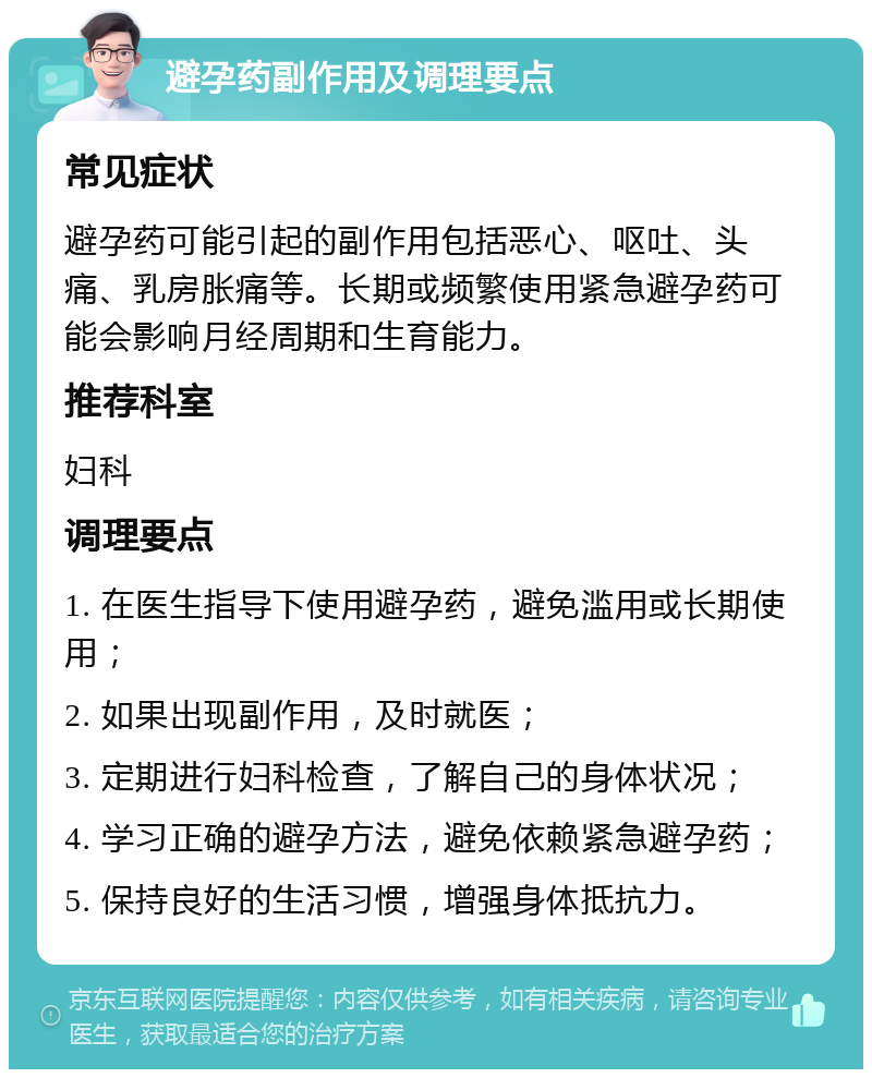 避孕药副作用及调理要点 常见症状 避孕药可能引起的副作用包括恶心、呕吐、头痛、乳房胀痛等。长期或频繁使用紧急避孕药可能会影响月经周期和生育能力。 推荐科室 妇科 调理要点 1. 在医生指导下使用避孕药，避免滥用或长期使用； 2. 如果出现副作用，及时就医； 3. 定期进行妇科检查，了解自己的身体状况； 4. 学习正确的避孕方法，避免依赖紧急避孕药； 5. 保持良好的生活习惯，增强身体抵抗力。