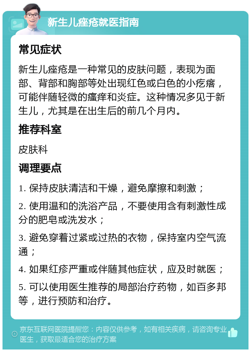 新生儿痤疮就医指南 常见症状 新生儿痤疮是一种常见的皮肤问题，表现为面部、背部和胸部等处出现红色或白色的小疙瘩，可能伴随轻微的瘙痒和炎症。这种情况多见于新生儿，尤其是在出生后的前几个月内。 推荐科室 皮肤科 调理要点 1. 保持皮肤清洁和干燥，避免摩擦和刺激； 2. 使用温和的洗浴产品，不要使用含有刺激性成分的肥皂或洗发水； 3. 避免穿着过紧或过热的衣物，保持室内空气流通； 4. 如果红疹严重或伴随其他症状，应及时就医； 5. 可以使用医生推荐的局部治疗药物，如百多邦等，进行预防和治疗。