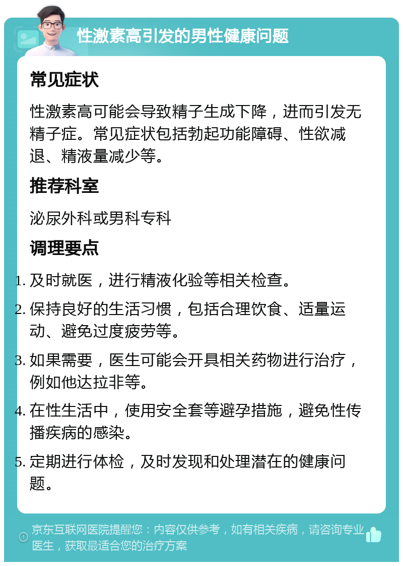 性激素高引发的男性健康问题 常见症状 性激素高可能会导致精子生成下降，进而引发无精子症。常见症状包括勃起功能障碍、性欲减退、精液量减少等。 推荐科室 泌尿外科或男科专科 调理要点 及时就医，进行精液化验等相关检查。 保持良好的生活习惯，包括合理饮食、适量运动、避免过度疲劳等。 如果需要，医生可能会开具相关药物进行治疗，例如他达拉非等。 在性生活中，使用安全套等避孕措施，避免性传播疾病的感染。 定期进行体检，及时发现和处理潜在的健康问题。