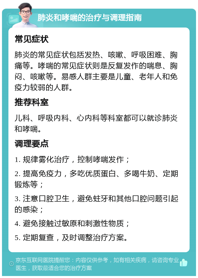 肺炎和哮喘的治疗与调理指南 常见症状 肺炎的常见症状包括发热、咳嗽、呼吸困难、胸痛等。哮喘的常见症状则是反复发作的喘息、胸闷、咳嗽等。易感人群主要是儿童、老年人和免疫力较弱的人群。 推荐科室 儿科、呼吸内科、心内科等科室都可以就诊肺炎和哮喘。 调理要点 1. 规律雾化治疗，控制哮喘发作； 2. 提高免疫力，多吃优质蛋白、多喝牛奶、定期锻炼等； 3. 注意口腔卫生，避免蛀牙和其他口腔问题引起的感染； 4. 避免接触过敏原和刺激性物质； 5. 定期复查，及时调整治疗方案。