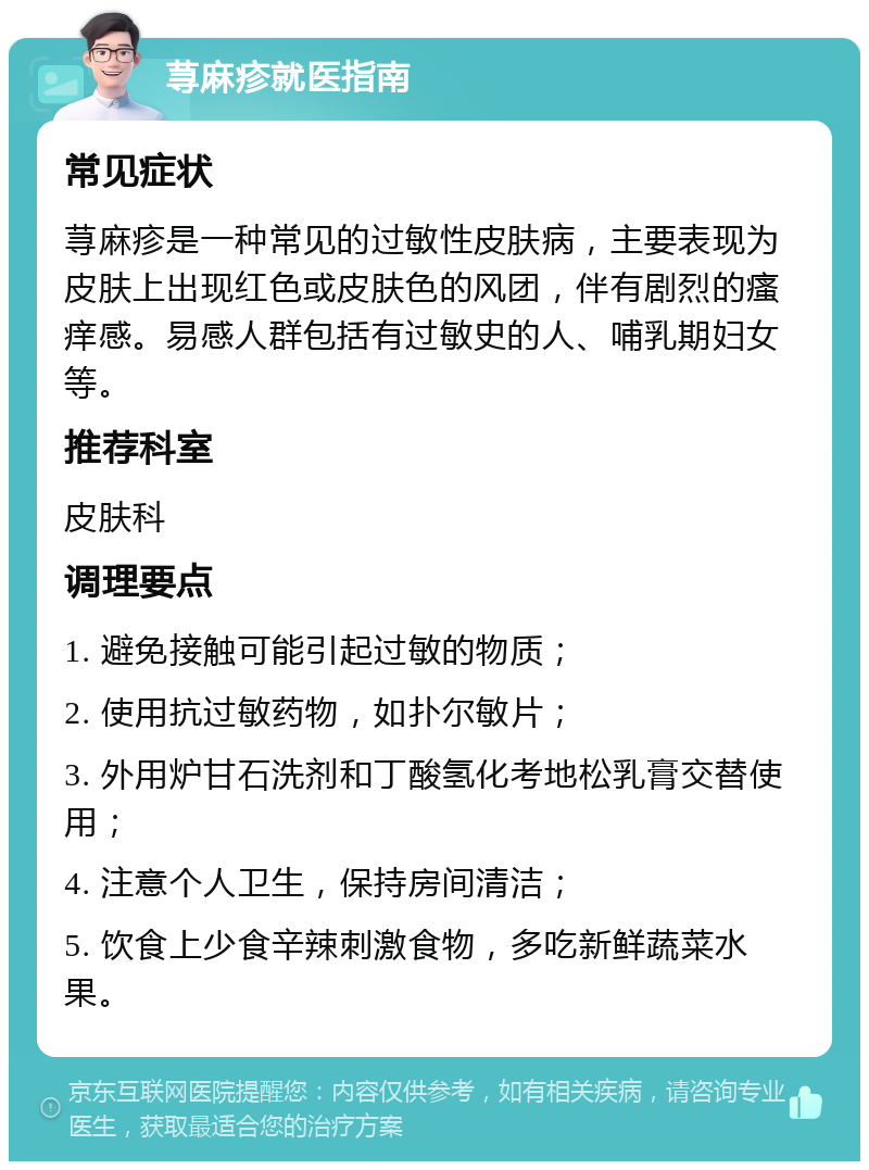 荨麻疹就医指南 常见症状 荨麻疹是一种常见的过敏性皮肤病，主要表现为皮肤上出现红色或皮肤色的风团，伴有剧烈的瘙痒感。易感人群包括有过敏史的人、哺乳期妇女等。 推荐科室 皮肤科 调理要点 1. 避免接触可能引起过敏的物质； 2. 使用抗过敏药物，如扑尔敏片； 3. 外用炉甘石洗剂和丁酸氢化考地松乳膏交替使用； 4. 注意个人卫生，保持房间清洁； 5. 饮食上少食辛辣刺激食物，多吃新鲜蔬菜水果。