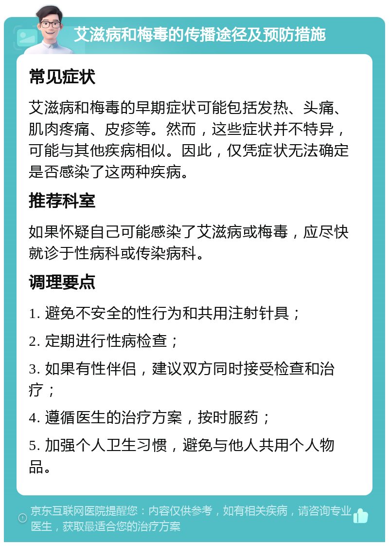 艾滋病和梅毒的传播途径及预防措施 常见症状 艾滋病和梅毒的早期症状可能包括发热、头痛、肌肉疼痛、皮疹等。然而，这些症状并不特异，可能与其他疾病相似。因此，仅凭症状无法确定是否感染了这两种疾病。 推荐科室 如果怀疑自己可能感染了艾滋病或梅毒，应尽快就诊于性病科或传染病科。 调理要点 1. 避免不安全的性行为和共用注射针具； 2. 定期进行性病检查； 3. 如果有性伴侣，建议双方同时接受检查和治疗； 4. 遵循医生的治疗方案，按时服药； 5. 加强个人卫生习惯，避免与他人共用个人物品。