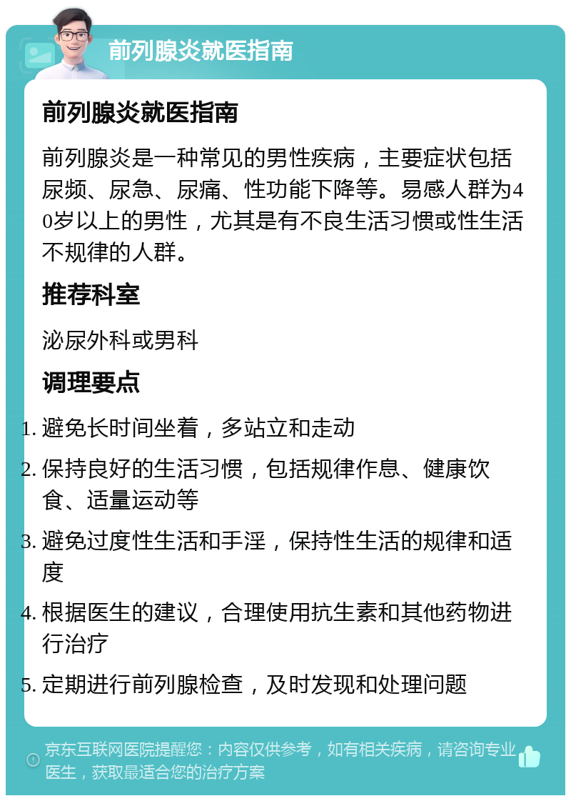 前列腺炎就医指南 前列腺炎就医指南 前列腺炎是一种常见的男性疾病，主要症状包括尿频、尿急、尿痛、性功能下降等。易感人群为40岁以上的男性，尤其是有不良生活习惯或性生活不规律的人群。 推荐科室 泌尿外科或男科 调理要点 避免长时间坐着，多站立和走动 保持良好的生活习惯，包括规律作息、健康饮食、适量运动等 避免过度性生活和手淫，保持性生活的规律和适度 根据医生的建议，合理使用抗生素和其他药物进行治疗 定期进行前列腺检查，及时发现和处理问题