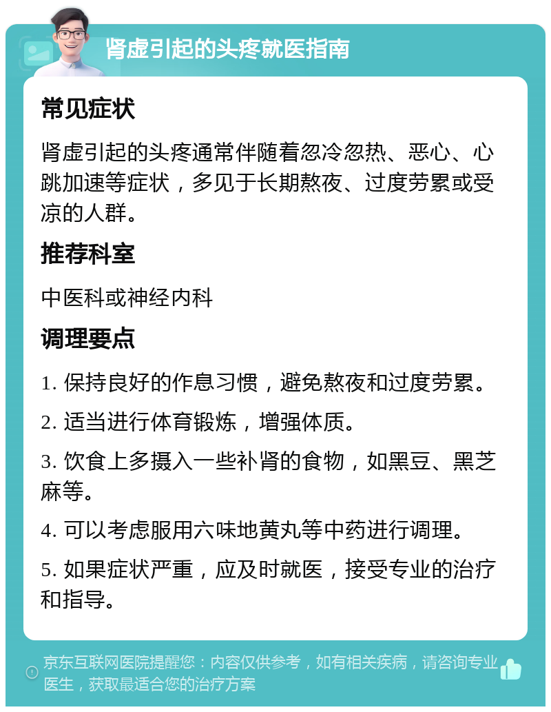 肾虚引起的头疼就医指南 常见症状 肾虚引起的头疼通常伴随着忽冷忽热、恶心、心跳加速等症状，多见于长期熬夜、过度劳累或受凉的人群。 推荐科室 中医科或神经内科 调理要点 1. 保持良好的作息习惯，避免熬夜和过度劳累。 2. 适当进行体育锻炼，增强体质。 3. 饮食上多摄入一些补肾的食物，如黑豆、黑芝麻等。 4. 可以考虑服用六味地黄丸等中药进行调理。 5. 如果症状严重，应及时就医，接受专业的治疗和指导。