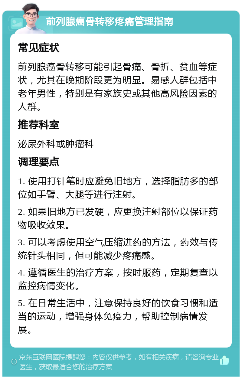 前列腺癌骨转移疼痛管理指南 常见症状 前列腺癌骨转移可能引起骨痛、骨折、贫血等症状，尤其在晚期阶段更为明显。易感人群包括中老年男性，特别是有家族史或其他高风险因素的人群。 推荐科室 泌尿外科或肿瘤科 调理要点 1. 使用打针笔时应避免旧地方，选择脂肪多的部位如手臂、大腿等进行注射。 2. 如果旧地方已发硬，应更换注射部位以保证药物吸收效果。 3. 可以考虑使用空气压缩进药的方法，药效与传统针头相同，但可能减少疼痛感。 4. 遵循医生的治疗方案，按时服药，定期复查以监控病情变化。 5. 在日常生活中，注意保持良好的饮食习惯和适当的运动，增强身体免疫力，帮助控制病情发展。