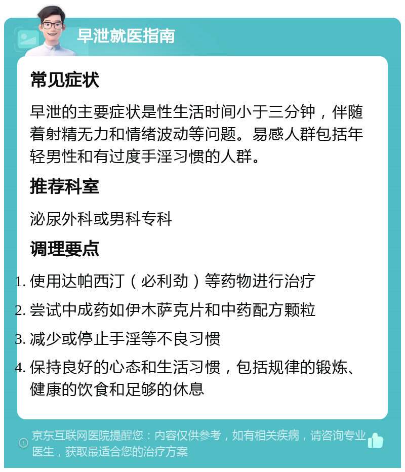 早泄就医指南 常见症状 早泄的主要症状是性生活时间小于三分钟，伴随着射精无力和情绪波动等问题。易感人群包括年轻男性和有过度手淫习惯的人群。 推荐科室 泌尿外科或男科专科 调理要点 使用达帕西汀（必利劲）等药物进行治疗 尝试中成药如伊木萨克片和中药配方颗粒 减少或停止手淫等不良习惯 保持良好的心态和生活习惯，包括规律的锻炼、健康的饮食和足够的休息