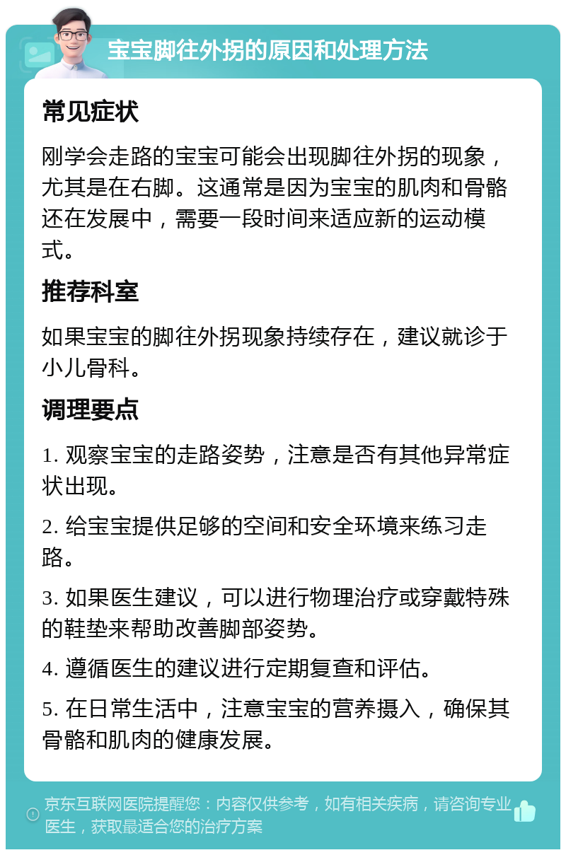 宝宝脚往外拐的原因和处理方法 常见症状 刚学会走路的宝宝可能会出现脚往外拐的现象，尤其是在右脚。这通常是因为宝宝的肌肉和骨骼还在发展中，需要一段时间来适应新的运动模式。 推荐科室 如果宝宝的脚往外拐现象持续存在，建议就诊于小儿骨科。 调理要点 1. 观察宝宝的走路姿势，注意是否有其他异常症状出现。 2. 给宝宝提供足够的空间和安全环境来练习走路。 3. 如果医生建议，可以进行物理治疗或穿戴特殊的鞋垫来帮助改善脚部姿势。 4. 遵循医生的建议进行定期复查和评估。 5. 在日常生活中，注意宝宝的营养摄入，确保其骨骼和肌肉的健康发展。