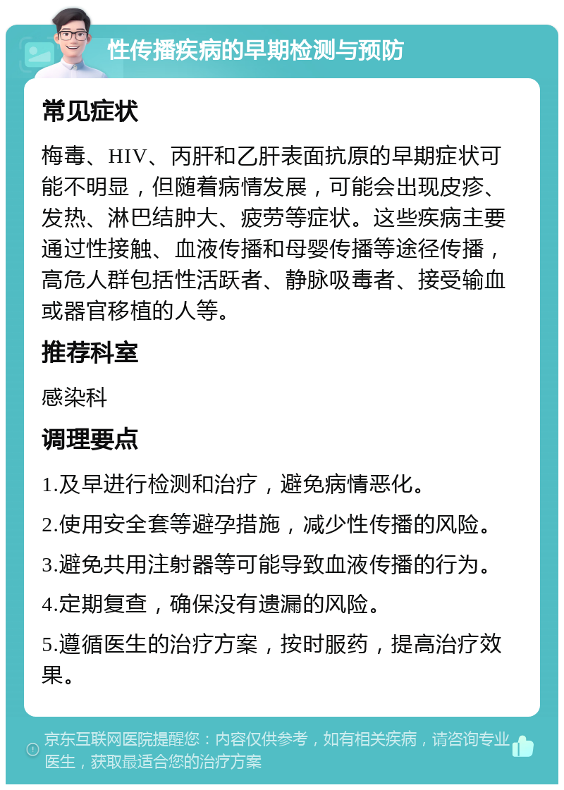 性传播疾病的早期检测与预防 常见症状 梅毒、HIV、丙肝和乙肝表面抗原的早期症状可能不明显，但随着病情发展，可能会出现皮疹、发热、淋巴结肿大、疲劳等症状。这些疾病主要通过性接触、血液传播和母婴传播等途径传播，高危人群包括性活跃者、静脉吸毒者、接受输血或器官移植的人等。 推荐科室 感染科 调理要点 1.及早进行检测和治疗，避免病情恶化。 2.使用安全套等避孕措施，减少性传播的风险。 3.避免共用注射器等可能导致血液传播的行为。 4.定期复查，确保没有遗漏的风险。 5.遵循医生的治疗方案，按时服药，提高治疗效果。