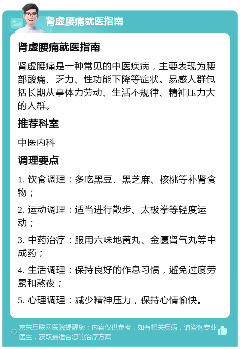 肾虚腰痛就医指南 肾虚腰痛就医指南 肾虚腰痛是一种常见的中医疾病，主要表现为腰部酸痛、乏力、性功能下降等症状。易感人群包括长期从事体力劳动、生活不规律、精神压力大的人群。 推荐科室 中医内科 调理要点 1. 饮食调理：多吃黑豆、黑芝麻、核桃等补肾食物； 2. 运动调理：适当进行散步、太极拳等轻度运动； 3. 中药治疗：服用六味地黄丸、金匮肾气丸等中成药； 4. 生活调理：保持良好的作息习惯，避免过度劳累和熬夜； 5. 心理调理：减少精神压力，保持心情愉快。