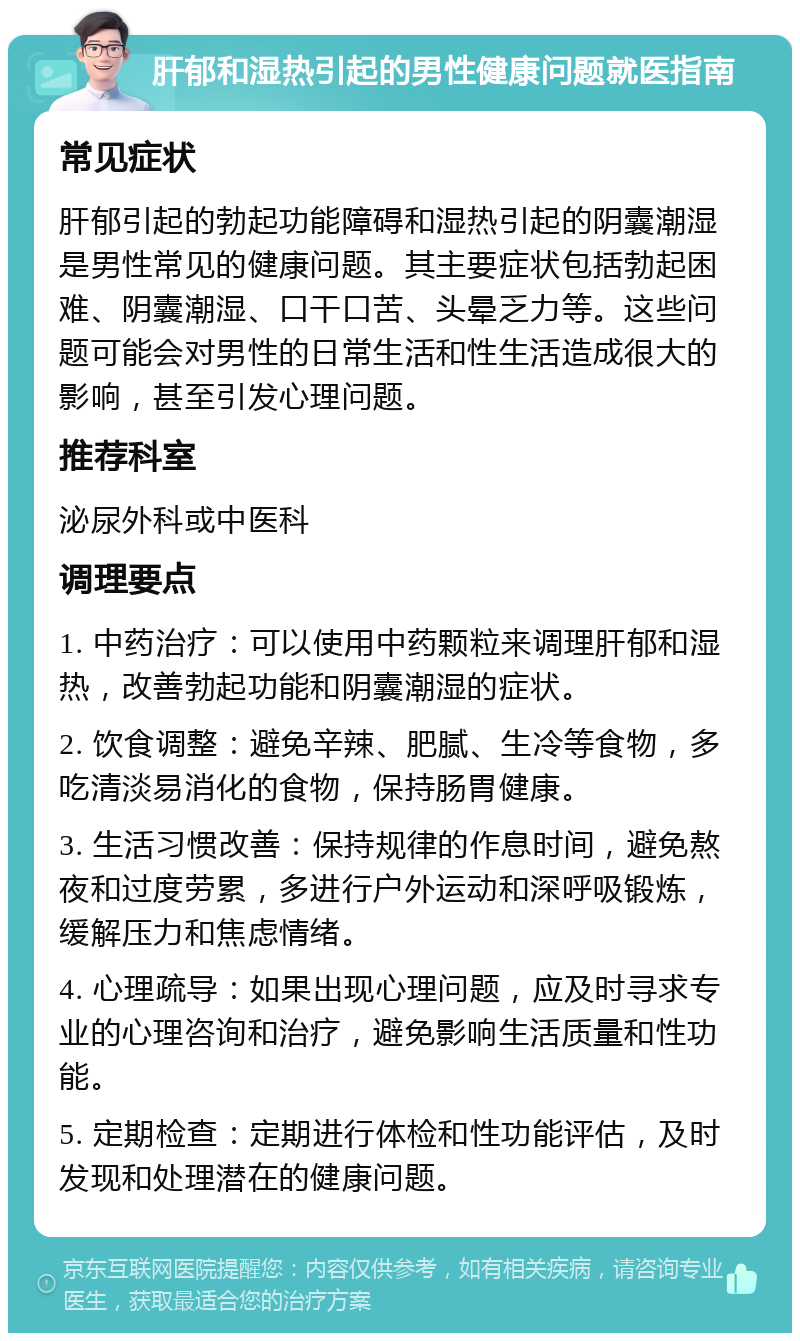 肝郁和湿热引起的男性健康问题就医指南 常见症状 肝郁引起的勃起功能障碍和湿热引起的阴囊潮湿是男性常见的健康问题。其主要症状包括勃起困难、阴囊潮湿、口干口苦、头晕乏力等。这些问题可能会对男性的日常生活和性生活造成很大的影响，甚至引发心理问题。 推荐科室 泌尿外科或中医科 调理要点 1. 中药治疗：可以使用中药颗粒来调理肝郁和湿热，改善勃起功能和阴囊潮湿的症状。 2. 饮食调整：避免辛辣、肥腻、生冷等食物，多吃清淡易消化的食物，保持肠胃健康。 3. 生活习惯改善：保持规律的作息时间，避免熬夜和过度劳累，多进行户外运动和深呼吸锻炼，缓解压力和焦虑情绪。 4. 心理疏导：如果出现心理问题，应及时寻求专业的心理咨询和治疗，避免影响生活质量和性功能。 5. 定期检查：定期进行体检和性功能评估，及时发现和处理潜在的健康问题。