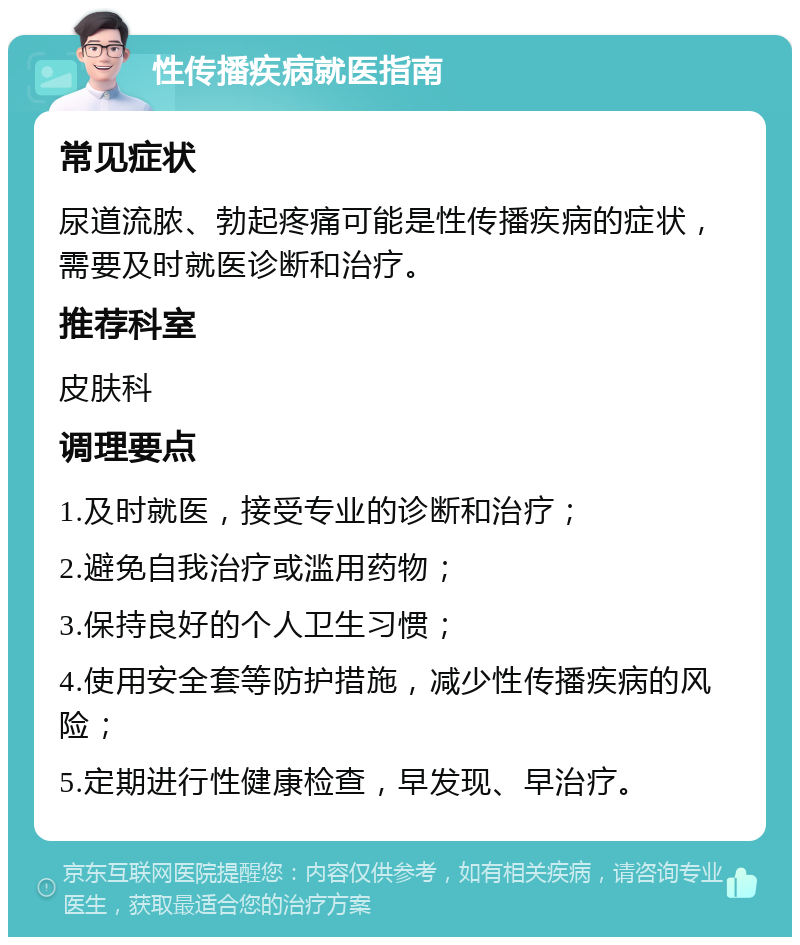 性传播疾病就医指南 常见症状 尿道流脓、勃起疼痛可能是性传播疾病的症状，需要及时就医诊断和治疗。 推荐科室 皮肤科 调理要点 1.及时就医，接受专业的诊断和治疗； 2.避免自我治疗或滥用药物； 3.保持良好的个人卫生习惯； 4.使用安全套等防护措施，减少性传播疾病的风险； 5.定期进行性健康检查，早发现、早治疗。