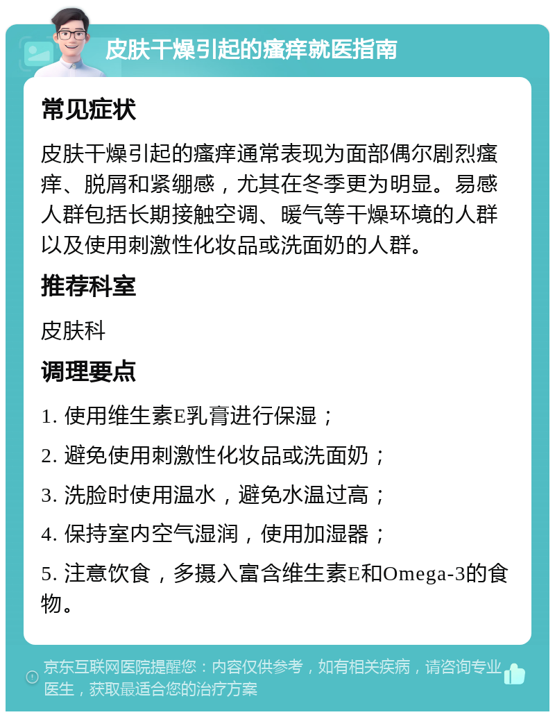 皮肤干燥引起的瘙痒就医指南 常见症状 皮肤干燥引起的瘙痒通常表现为面部偶尔剧烈瘙痒、脱屑和紧绷感，尤其在冬季更为明显。易感人群包括长期接触空调、暖气等干燥环境的人群以及使用刺激性化妆品或洗面奶的人群。 推荐科室 皮肤科 调理要点 1. 使用维生素E乳膏进行保湿； 2. 避免使用刺激性化妆品或洗面奶； 3. 洗脸时使用温水，避免水温过高； 4. 保持室内空气湿润，使用加湿器； 5. 注意饮食，多摄入富含维生素E和Omega-3的食物。