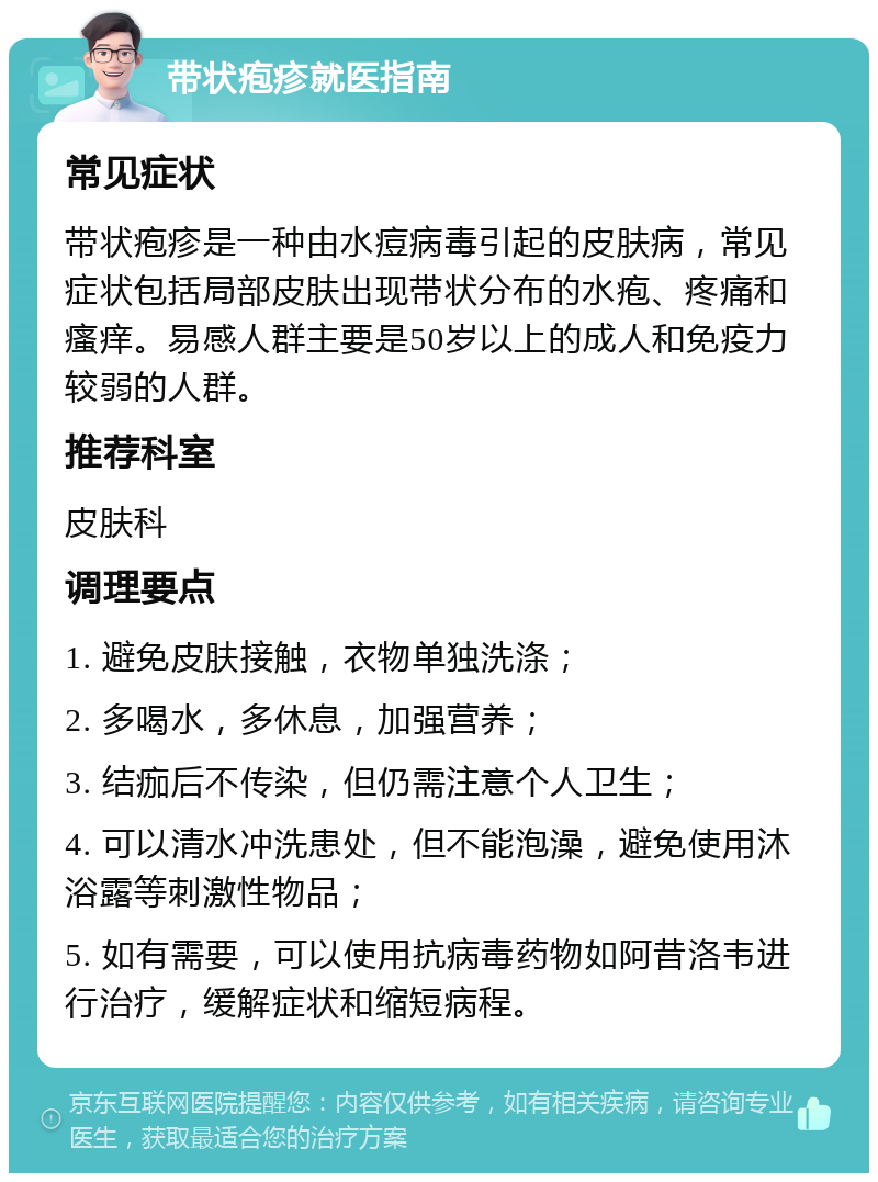 带状疱疹就医指南 常见症状 带状疱疹是一种由水痘病毒引起的皮肤病，常见症状包括局部皮肤出现带状分布的水疱、疼痛和瘙痒。易感人群主要是50岁以上的成人和免疫力较弱的人群。 推荐科室 皮肤科 调理要点 1. 避免皮肤接触，衣物单独洗涤； 2. 多喝水，多休息，加强营养； 3. 结痂后不传染，但仍需注意个人卫生； 4. 可以清水冲洗患处，但不能泡澡，避免使用沐浴露等刺激性物品； 5. 如有需要，可以使用抗病毒药物如阿昔洛韦进行治疗，缓解症状和缩短病程。