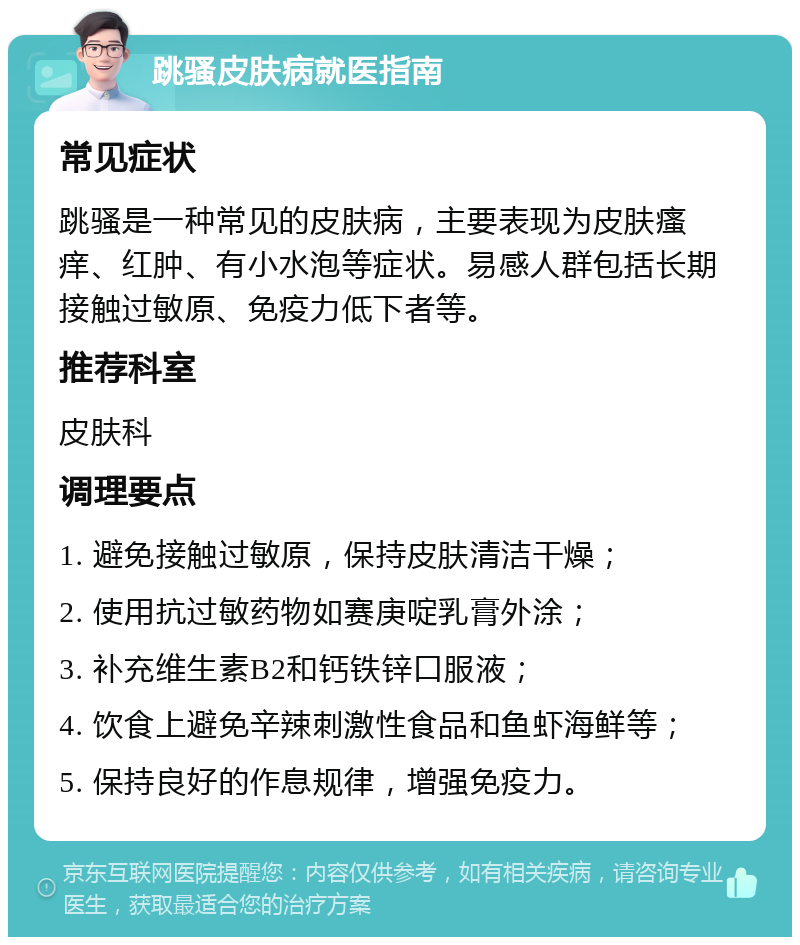 跳骚皮肤病就医指南 常见症状 跳骚是一种常见的皮肤病，主要表现为皮肤瘙痒、红肿、有小水泡等症状。易感人群包括长期接触过敏原、免疫力低下者等。 推荐科室 皮肤科 调理要点 1. 避免接触过敏原，保持皮肤清洁干燥； 2. 使用抗过敏药物如赛庚啶乳膏外涂； 3. 补充维生素B2和钙铁锌口服液； 4. 饮食上避免辛辣刺激性食品和鱼虾海鲜等； 5. 保持良好的作息规律，增强免疫力。