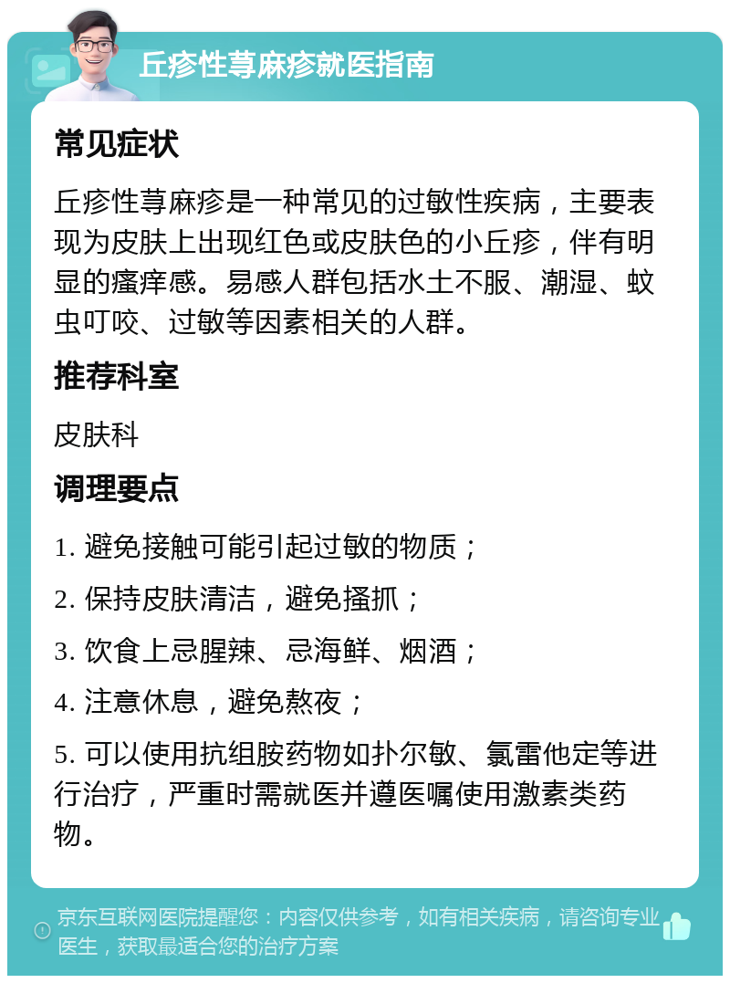 丘疹性荨麻疹就医指南 常见症状 丘疹性荨麻疹是一种常见的过敏性疾病，主要表现为皮肤上出现红色或皮肤色的小丘疹，伴有明显的瘙痒感。易感人群包括水土不服、潮湿、蚊虫叮咬、过敏等因素相关的人群。 推荐科室 皮肤科 调理要点 1. 避免接触可能引起过敏的物质； 2. 保持皮肤清洁，避免搔抓； 3. 饮食上忌腥辣、忌海鲜、烟酒； 4. 注意休息，避免熬夜； 5. 可以使用抗组胺药物如扑尔敏、氯雷他定等进行治疗，严重时需就医并遵医嘱使用激素类药物。