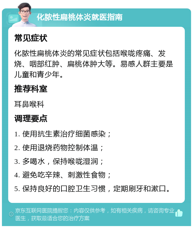 化脓性扁桃体炎就医指南 常见症状 化脓性扁桃体炎的常见症状包括喉咙疼痛、发烧、咽部红肿、扁桃体肿大等。易感人群主要是儿童和青少年。 推荐科室 耳鼻喉科 调理要点 1. 使用抗生素治疗细菌感染； 2. 使用退烧药物控制体温； 3. 多喝水，保持喉咙湿润； 4. 避免吃辛辣、刺激性食物； 5. 保持良好的口腔卫生习惯，定期刷牙和漱口。