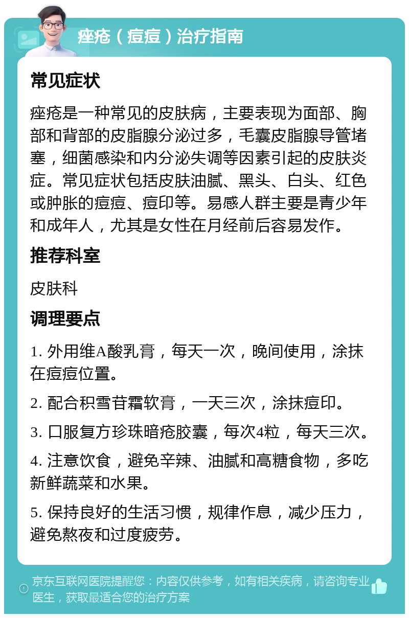 痤疮（痘痘）治疗指南 常见症状 痤疮是一种常见的皮肤病，主要表现为面部、胸部和背部的皮脂腺分泌过多，毛囊皮脂腺导管堵塞，细菌感染和内分泌失调等因素引起的皮肤炎症。常见症状包括皮肤油腻、黑头、白头、红色或肿胀的痘痘、痘印等。易感人群主要是青少年和成年人，尤其是女性在月经前后容易发作。 推荐科室 皮肤科 调理要点 1. 外用维A酸乳膏，每天一次，晚间使用，涂抹在痘痘位置。 2. 配合积雪苷霜软膏，一天三次，涂抹痘印。 3. 口服复方珍珠暗疮胶囊，每次4粒，每天三次。 4. 注意饮食，避免辛辣、油腻和高糖食物，多吃新鲜蔬菜和水果。 5. 保持良好的生活习惯，规律作息，减少压力，避免熬夜和过度疲劳。