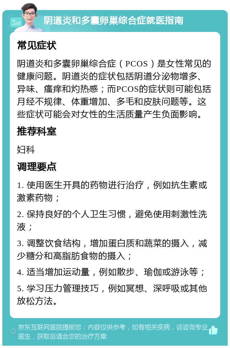 阴道炎和多囊卵巢综合症就医指南 常见症状 阴道炎和多囊卵巢综合症（PCOS）是女性常见的健康问题。阴道炎的症状包括阴道分泌物增多、异味、瘙痒和灼热感；而PCOS的症状则可能包括月经不规律、体重增加、多毛和皮肤问题等。这些症状可能会对女性的生活质量产生负面影响。 推荐科室 妇科 调理要点 1. 使用医生开具的药物进行治疗，例如抗生素或激素药物； 2. 保持良好的个人卫生习惯，避免使用刺激性洗液； 3. 调整饮食结构，增加蛋白质和蔬菜的摄入，减少糖分和高脂肪食物的摄入； 4. 适当增加运动量，例如散步、瑜伽或游泳等； 5. 学习压力管理技巧，例如冥想、深呼吸或其他放松方法。