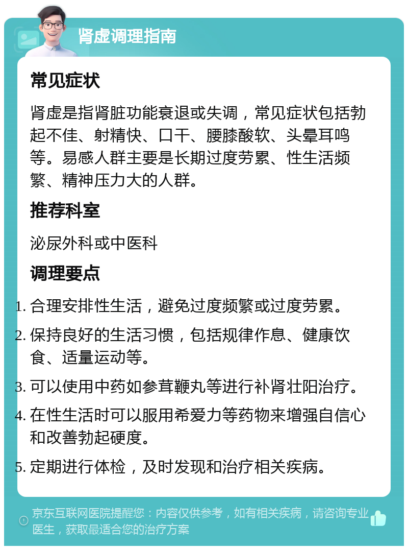 肾虚调理指南 常见症状 肾虚是指肾脏功能衰退或失调，常见症状包括勃起不佳、射精快、口干、腰膝酸软、头晕耳鸣等。易感人群主要是长期过度劳累、性生活频繁、精神压力大的人群。 推荐科室 泌尿外科或中医科 调理要点 合理安排性生活，避免过度频繁或过度劳累。 保持良好的生活习惯，包括规律作息、健康饮食、适量运动等。 可以使用中药如参茸鞭丸等进行补肾壮阳治疗。 在性生活时可以服用希爱力等药物来增强自信心和改善勃起硬度。 定期进行体检，及时发现和治疗相关疾病。