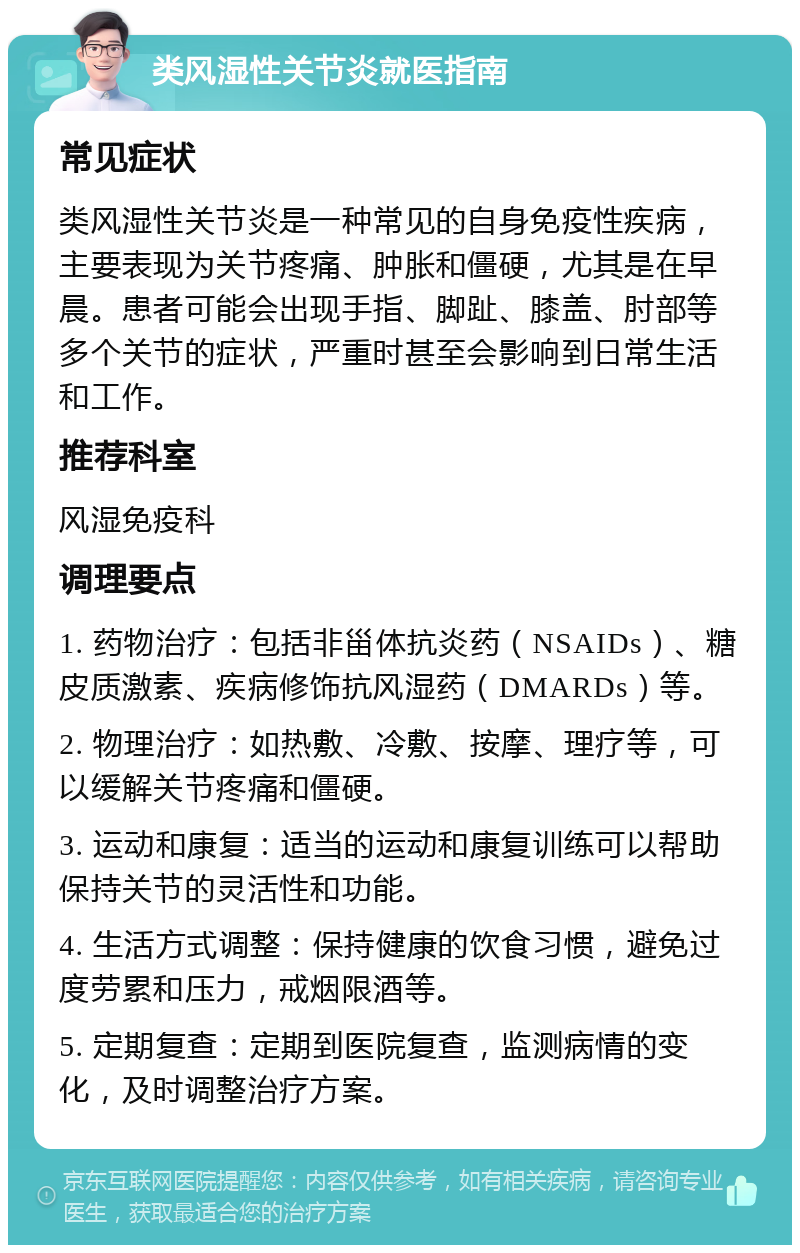 类风湿性关节炎就医指南 常见症状 类风湿性关节炎是一种常见的自身免疫性疾病，主要表现为关节疼痛、肿胀和僵硬，尤其是在早晨。患者可能会出现手指、脚趾、膝盖、肘部等多个关节的症状，严重时甚至会影响到日常生活和工作。 推荐科室 风湿免疫科 调理要点 1. 药物治疗：包括非甾体抗炎药（NSAIDs）、糖皮质激素、疾病修饰抗风湿药（DMARDs）等。 2. 物理治疗：如热敷、冷敷、按摩、理疗等，可以缓解关节疼痛和僵硬。 3. 运动和康复：适当的运动和康复训练可以帮助保持关节的灵活性和功能。 4. 生活方式调整：保持健康的饮食习惯，避免过度劳累和压力，戒烟限酒等。 5. 定期复查：定期到医院复查，监测病情的变化，及时调整治疗方案。