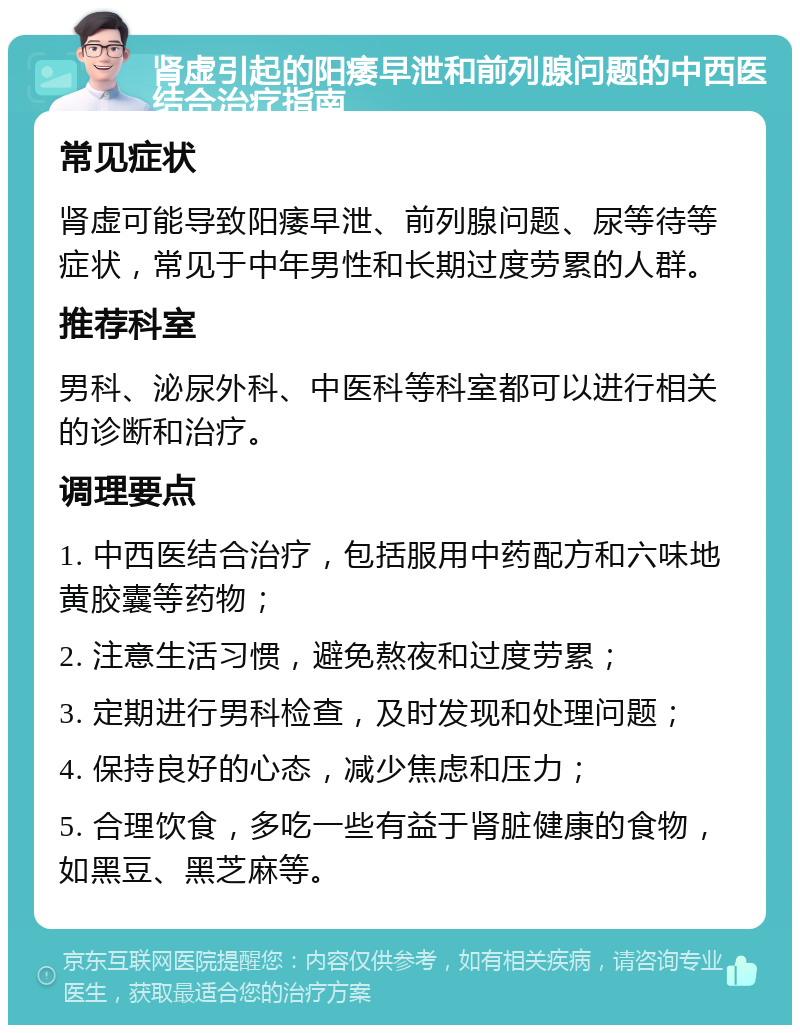 肾虚引起的阳痿早泄和前列腺问题的中西医结合治疗指南 常见症状 肾虚可能导致阳痿早泄、前列腺问题、尿等待等症状，常见于中年男性和长期过度劳累的人群。 推荐科室 男科、泌尿外科、中医科等科室都可以进行相关的诊断和治疗。 调理要点 1. 中西医结合治疗，包括服用中药配方和六味地黄胶囊等药物； 2. 注意生活习惯，避免熬夜和过度劳累； 3. 定期进行男科检查，及时发现和处理问题； 4. 保持良好的心态，减少焦虑和压力； 5. 合理饮食，多吃一些有益于肾脏健康的食物，如黑豆、黑芝麻等。