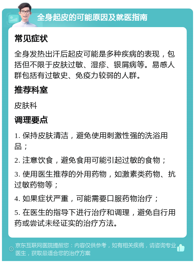 全身起皮的可能原因及就医指南 常见症状 全身发热出汗后起皮可能是多种疾病的表现，包括但不限于皮肤过敏、湿疹、银屑病等。易感人群包括有过敏史、免疫力较弱的人群。 推荐科室 皮肤科 调理要点 1. 保持皮肤清洁，避免使用刺激性强的洗浴用品； 2. 注意饮食，避免食用可能引起过敏的食物； 3. 使用医生推荐的外用药物，如激素类药物、抗过敏药物等； 4. 如果症状严重，可能需要口服药物治疗； 5. 在医生的指导下进行治疗和调理，避免自行用药或尝试未经证实的治疗方法。