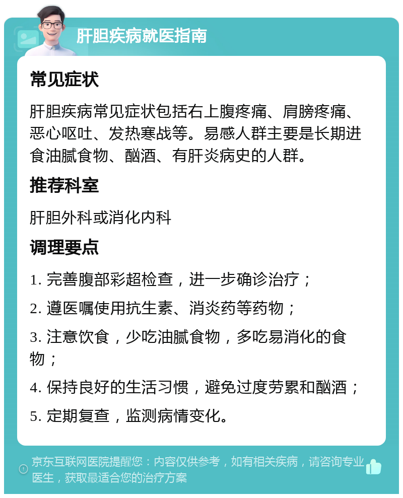 肝胆疾病就医指南 常见症状 肝胆疾病常见症状包括右上腹疼痛、肩膀疼痛、恶心呕吐、发热寒战等。易感人群主要是长期进食油腻食物、酗酒、有肝炎病史的人群。 推荐科室 肝胆外科或消化内科 调理要点 1. 完善腹部彩超检查，进一步确诊治疗； 2. 遵医嘱使用抗生素、消炎药等药物； 3. 注意饮食，少吃油腻食物，多吃易消化的食物； 4. 保持良好的生活习惯，避免过度劳累和酗酒； 5. 定期复查，监测病情变化。