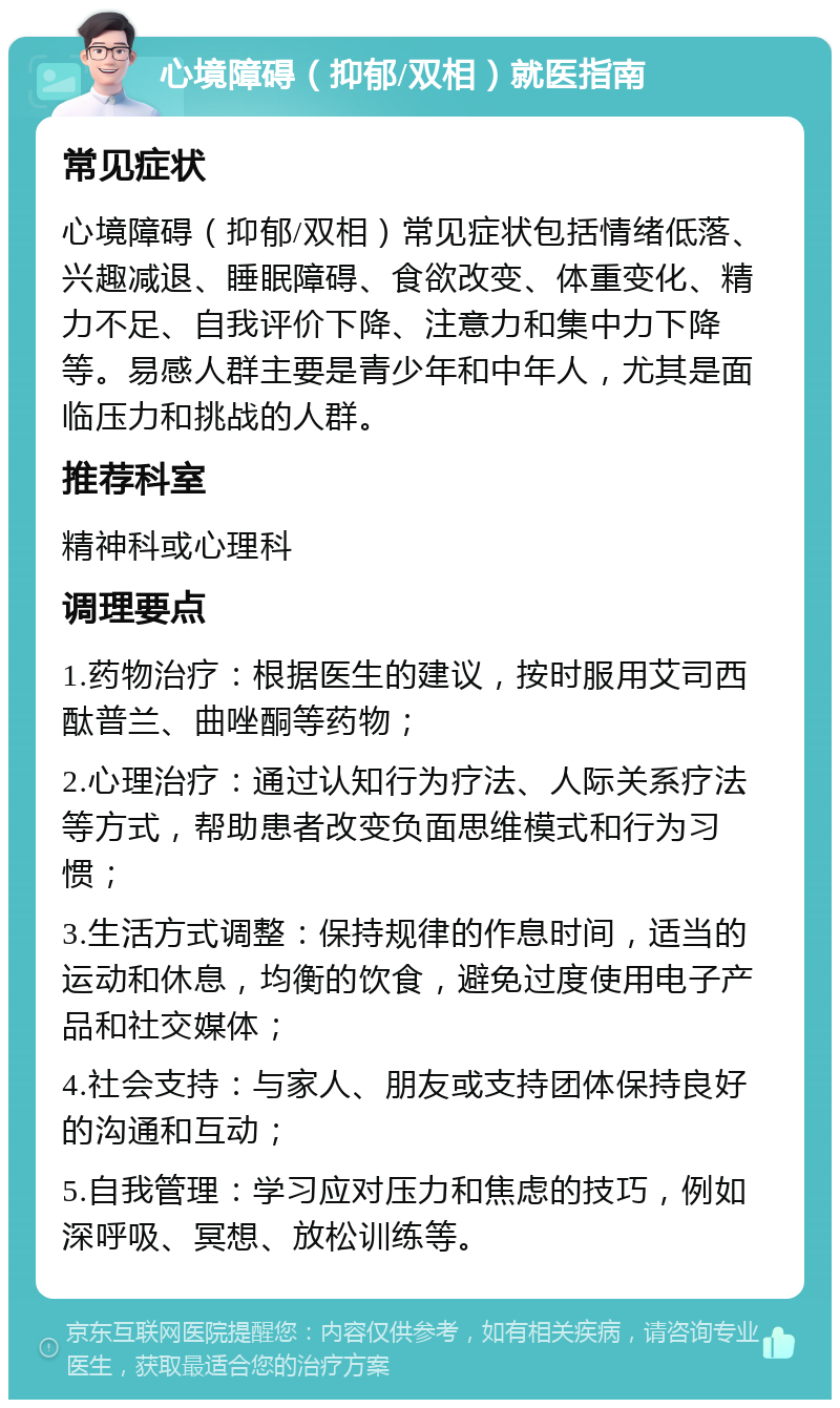 心境障碍（抑郁/双相）就医指南 常见症状 心境障碍（抑郁/双相）常见症状包括情绪低落、兴趣减退、睡眠障碍、食欲改变、体重变化、精力不足、自我评价下降、注意力和集中力下降等。易感人群主要是青少年和中年人，尤其是面临压力和挑战的人群。 推荐科室 精神科或心理科 调理要点 1.药物治疗：根据医生的建议，按时服用艾司西酞普兰、曲唑酮等药物； 2.心理治疗：通过认知行为疗法、人际关系疗法等方式，帮助患者改变负面思维模式和行为习惯； 3.生活方式调整：保持规律的作息时间，适当的运动和休息，均衡的饮食，避免过度使用电子产品和社交媒体； 4.社会支持：与家人、朋友或支持团体保持良好的沟通和互动； 5.自我管理：学习应对压力和焦虑的技巧，例如深呼吸、冥想、放松训练等。