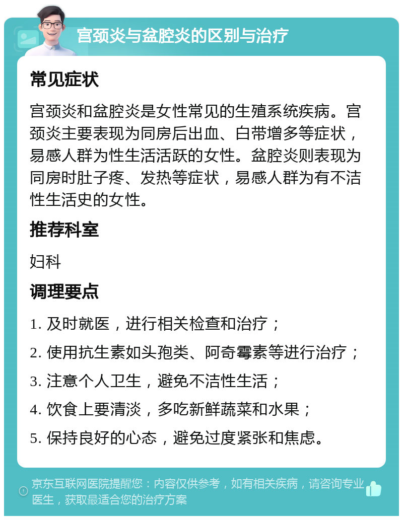 宫颈炎与盆腔炎的区别与治疗 常见症状 宫颈炎和盆腔炎是女性常见的生殖系统疾病。宫颈炎主要表现为同房后出血、白带增多等症状，易感人群为性生活活跃的女性。盆腔炎则表现为同房时肚子疼、发热等症状，易感人群为有不洁性生活史的女性。 推荐科室 妇科 调理要点 1. 及时就医，进行相关检查和治疗； 2. 使用抗生素如头孢类、阿奇霉素等进行治疗； 3. 注意个人卫生，避免不洁性生活； 4. 饮食上要清淡，多吃新鲜蔬菜和水果； 5. 保持良好的心态，避免过度紧张和焦虑。