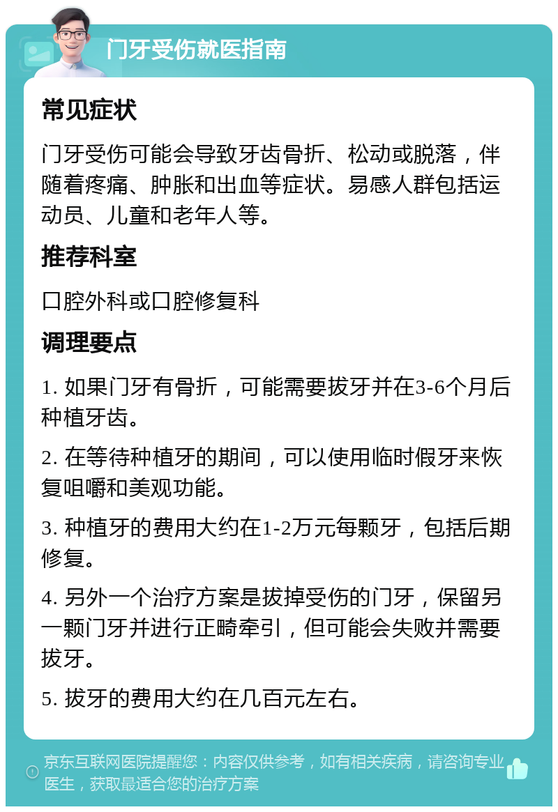 门牙受伤就医指南 常见症状 门牙受伤可能会导致牙齿骨折、松动或脱落，伴随着疼痛、肿胀和出血等症状。易感人群包括运动员、儿童和老年人等。 推荐科室 口腔外科或口腔修复科 调理要点 1. 如果门牙有骨折，可能需要拔牙并在3-6个月后种植牙齿。 2. 在等待种植牙的期间，可以使用临时假牙来恢复咀嚼和美观功能。 3. 种植牙的费用大约在1-2万元每颗牙，包括后期修复。 4. 另外一个治疗方案是拔掉受伤的门牙，保留另一颗门牙并进行正畸牵引，但可能会失败并需要拔牙。 5. 拔牙的费用大约在几百元左右。