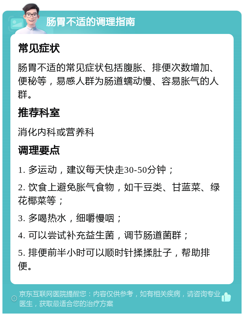 肠胃不适的调理指南 常见症状 肠胃不适的常见症状包括腹胀、排便次数增加、便秘等，易感人群为肠道蠕动慢、容易胀气的人群。 推荐科室 消化内科或营养科 调理要点 1. 多运动，建议每天快走30-50分钟； 2. 饮食上避免胀气食物，如干豆类、甘蓝菜、绿花椰菜等； 3. 多喝热水，细嚼慢咽； 4. 可以尝试补充益生菌，调节肠道菌群； 5. 排便前半小时可以顺时针揉揉肚子，帮助排便。