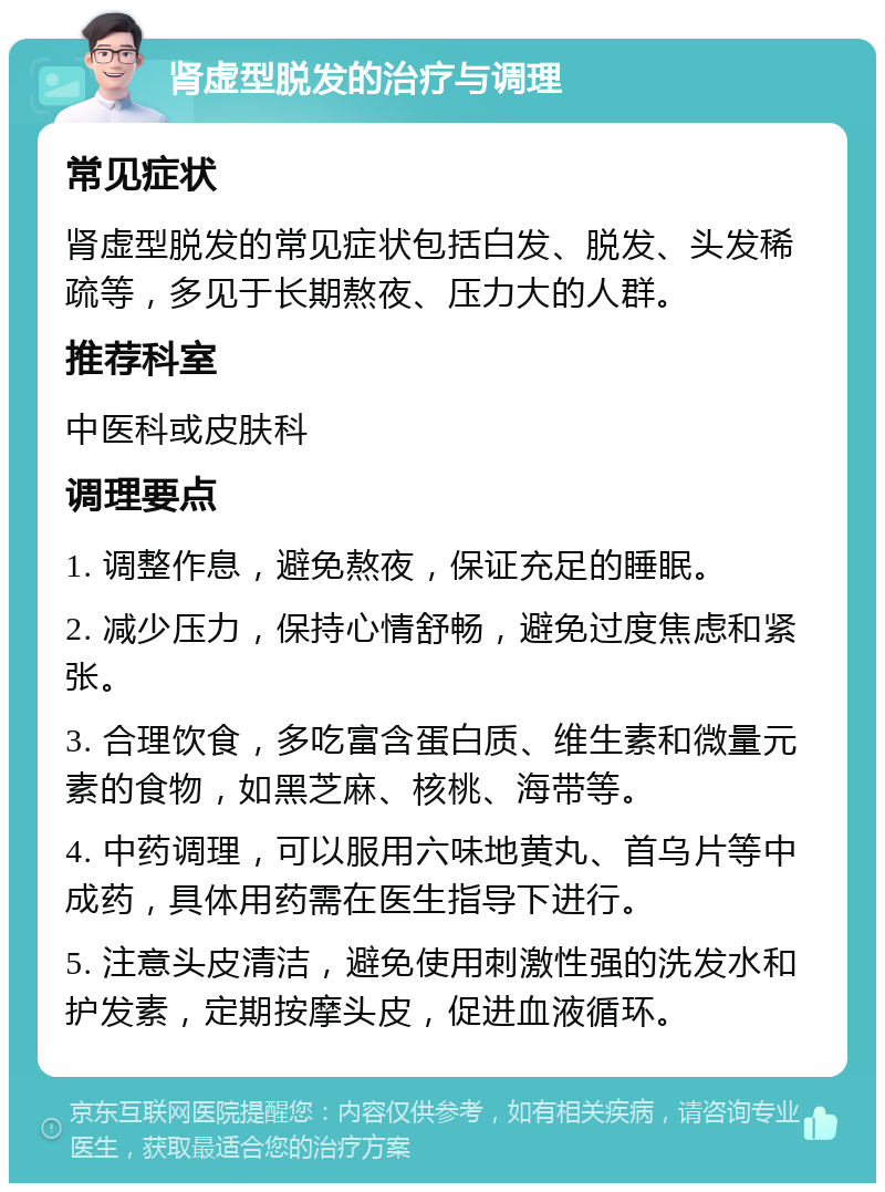 肾虚型脱发的治疗与调理 常见症状 肾虚型脱发的常见症状包括白发、脱发、头发稀疏等，多见于长期熬夜、压力大的人群。 推荐科室 中医科或皮肤科 调理要点 1. 调整作息，避免熬夜，保证充足的睡眠。 2. 减少压力，保持心情舒畅，避免过度焦虑和紧张。 3. 合理饮食，多吃富含蛋白质、维生素和微量元素的食物，如黑芝麻、核桃、海带等。 4. 中药调理，可以服用六味地黄丸、首乌片等中成药，具体用药需在医生指导下进行。 5. 注意头皮清洁，避免使用刺激性强的洗发水和护发素，定期按摩头皮，促进血液循环。