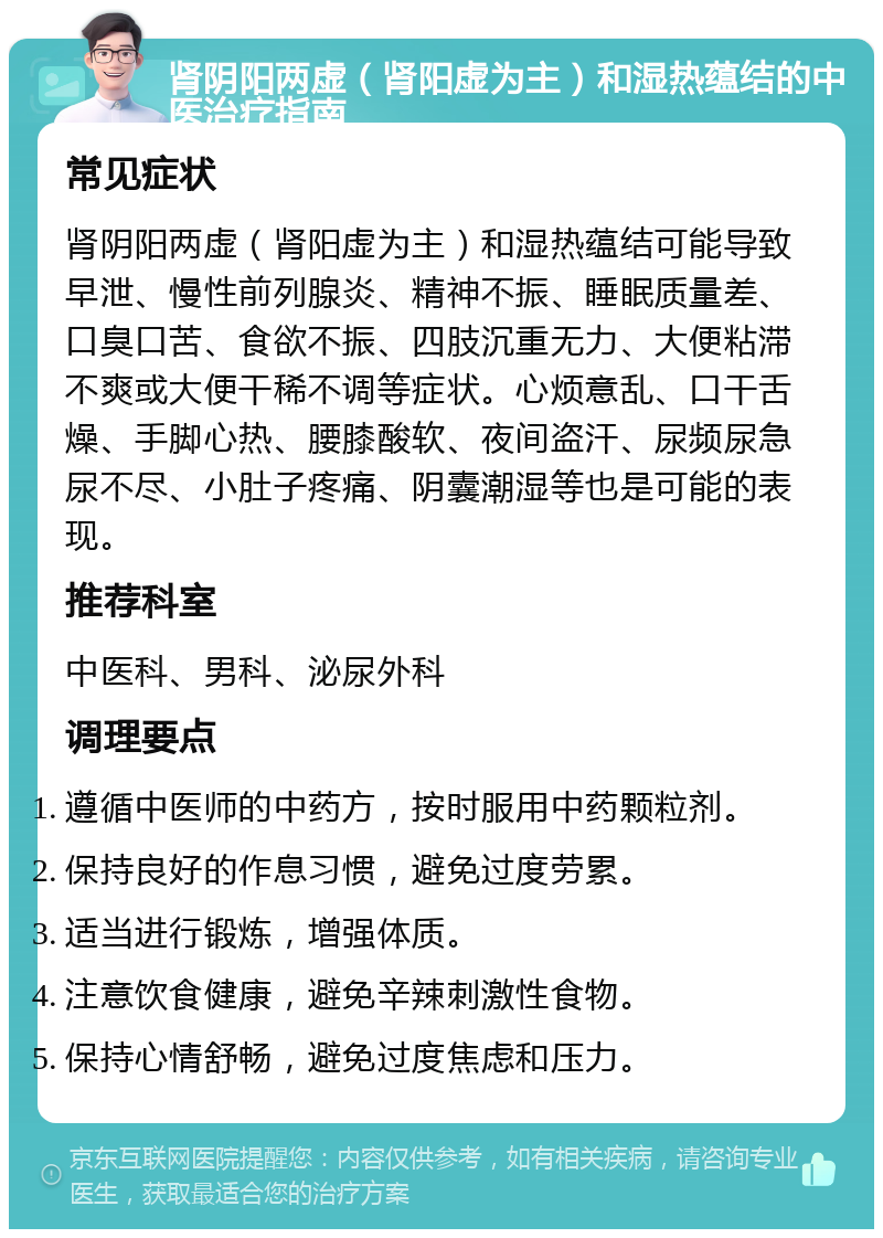 肾阴阳两虚（肾阳虚为主）和湿热蕴结的中医治疗指南 常见症状 肾阴阳两虚（肾阳虚为主）和湿热蕴结可能导致早泄、慢性前列腺炎、精神不振、睡眠质量差、口臭口苦、食欲不振、四肢沉重无力、大便粘滞不爽或大便干稀不调等症状。心烦意乱、口干舌燥、手脚心热、腰膝酸软、夜间盗汗、尿频尿急尿不尽、小肚子疼痛、阴囊潮湿等也是可能的表现。 推荐科室 中医科、男科、泌尿外科 调理要点 遵循中医师的中药方，按时服用中药颗粒剂。 保持良好的作息习惯，避免过度劳累。 适当进行锻炼，增强体质。 注意饮食健康，避免辛辣刺激性食物。 保持心情舒畅，避免过度焦虑和压力。