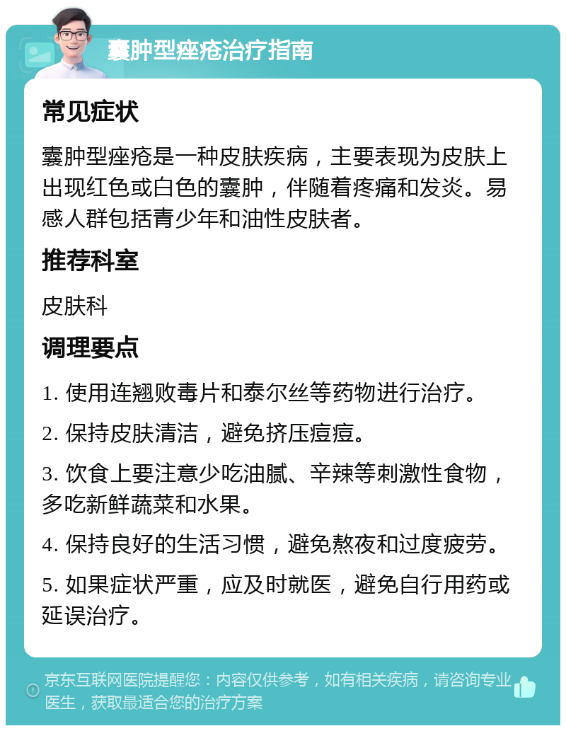 囊肿型痤疮治疗指南 常见症状 囊肿型痤疮是一种皮肤疾病，主要表现为皮肤上出现红色或白色的囊肿，伴随着疼痛和发炎。易感人群包括青少年和油性皮肤者。 推荐科室 皮肤科 调理要点 1. 使用连翘败毒片和泰尔丝等药物进行治疗。 2. 保持皮肤清洁，避免挤压痘痘。 3. 饮食上要注意少吃油腻、辛辣等刺激性食物，多吃新鲜蔬菜和水果。 4. 保持良好的生活习惯，避免熬夜和过度疲劳。 5. 如果症状严重，应及时就医，避免自行用药或延误治疗。