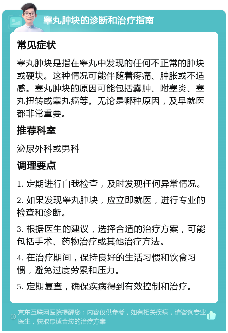 睾丸肿块的诊断和治疗指南 常见症状 睾丸肿块是指在睾丸中发现的任何不正常的肿块或硬块。这种情况可能伴随着疼痛、肿胀或不适感。睾丸肿块的原因可能包括囊肿、附睾炎、睾丸扭转或睾丸癌等。无论是哪种原因，及早就医都非常重要。 推荐科室 泌尿外科或男科 调理要点 1. 定期进行自我检查，及时发现任何异常情况。 2. 如果发现睾丸肿块，应立即就医，进行专业的检查和诊断。 3. 根据医生的建议，选择合适的治疗方案，可能包括手术、药物治疗或其他治疗方法。 4. 在治疗期间，保持良好的生活习惯和饮食习惯，避免过度劳累和压力。 5. 定期复查，确保疾病得到有效控制和治疗。