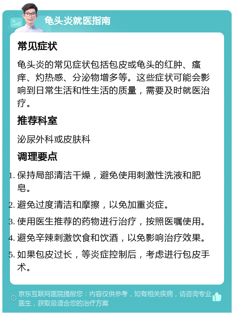 龟头炎就医指南 常见症状 龟头炎的常见症状包括包皮或龟头的红肿、瘙痒、灼热感、分泌物增多等。这些症状可能会影响到日常生活和性生活的质量，需要及时就医治疗。 推荐科室 泌尿外科或皮肤科 调理要点 保持局部清洁干燥，避免使用刺激性洗液和肥皂。 避免过度清洁和摩擦，以免加重炎症。 使用医生推荐的药物进行治疗，按照医嘱使用。 避免辛辣刺激饮食和饮酒，以免影响治疗效果。 如果包皮过长，等炎症控制后，考虑进行包皮手术。