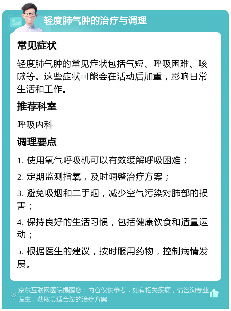 轻度肺气肿的治疗与调理 常见症状 轻度肺气肿的常见症状包括气短、呼吸困难、咳嗽等。这些症状可能会在活动后加重，影响日常生活和工作。 推荐科室 呼吸内科 调理要点 1. 使用氧气呼吸机可以有效缓解呼吸困难； 2. 定期监测指氧，及时调整治疗方案； 3. 避免吸烟和二手烟，减少空气污染对肺部的损害； 4. 保持良好的生活习惯，包括健康饮食和适量运动； 5. 根据医生的建议，按时服用药物，控制病情发展。