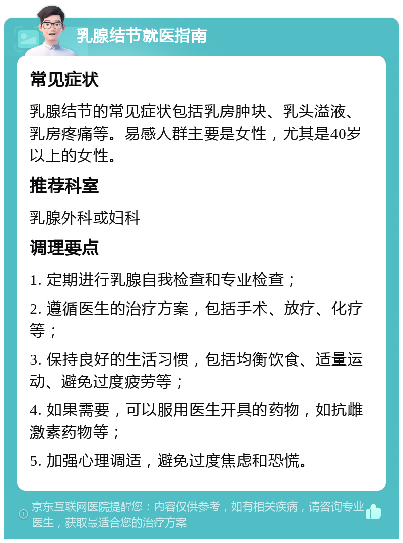 乳腺结节就医指南 常见症状 乳腺结节的常见症状包括乳房肿块、乳头溢液、乳房疼痛等。易感人群主要是女性，尤其是40岁以上的女性。 推荐科室 乳腺外科或妇科 调理要点 1. 定期进行乳腺自我检查和专业检查； 2. 遵循医生的治疗方案，包括手术、放疗、化疗等； 3. 保持良好的生活习惯，包括均衡饮食、适量运动、避免过度疲劳等； 4. 如果需要，可以服用医生开具的药物，如抗雌激素药物等； 5. 加强心理调适，避免过度焦虑和恐慌。