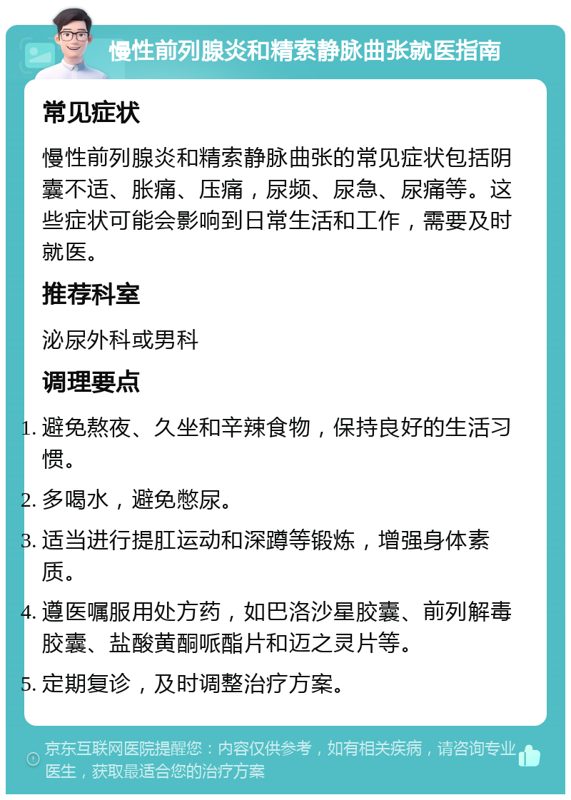 慢性前列腺炎和精索静脉曲张就医指南 常见症状 慢性前列腺炎和精索静脉曲张的常见症状包括阴囊不适、胀痛、压痛，尿频、尿急、尿痛等。这些症状可能会影响到日常生活和工作，需要及时就医。 推荐科室 泌尿外科或男科 调理要点 避免熬夜、久坐和辛辣食物，保持良好的生活习惯。 多喝水，避免憋尿。 适当进行提肛运动和深蹲等锻炼，增强身体素质。 遵医嘱服用处方药，如巴洛沙星胶囊、前列解毒胶囊、盐酸黄酮哌酯片和迈之灵片等。 定期复诊，及时调整治疗方案。