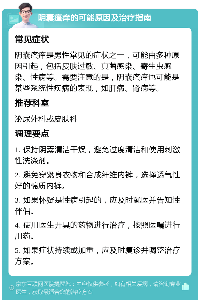 阴囊瘙痒的可能原因及治疗指南 常见症状 阴囊瘙痒是男性常见的症状之一，可能由多种原因引起，包括皮肤过敏、真菌感染、寄生虫感染、性病等。需要注意的是，阴囊瘙痒也可能是某些系统性疾病的表现，如肝病、肾病等。 推荐科室 泌尿外科或皮肤科 调理要点 1. 保持阴囊清洁干燥，避免过度清洁和使用刺激性洗涤剂。 2. 避免穿紧身衣物和合成纤维内裤，选择透气性好的棉质内裤。 3. 如果怀疑是性病引起的，应及时就医并告知性伴侣。 4. 使用医生开具的药物进行治疗，按照医嘱进行用药。 5. 如果症状持续或加重，应及时复诊并调整治疗方案。