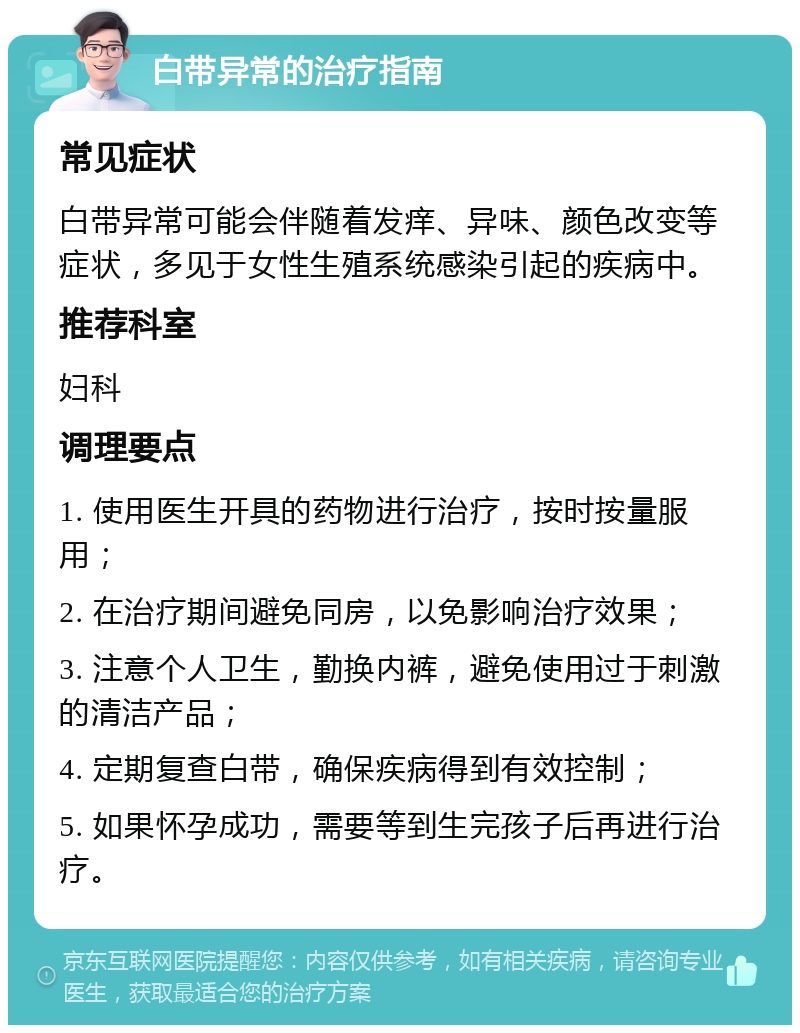 白带异常的治疗指南 常见症状 白带异常可能会伴随着发痒、异味、颜色改变等症状，多见于女性生殖系统感染引起的疾病中。 推荐科室 妇科 调理要点 1. 使用医生开具的药物进行治疗，按时按量服用； 2. 在治疗期间避免同房，以免影响治疗效果； 3. 注意个人卫生，勤换内裤，避免使用过于刺激的清洁产品； 4. 定期复查白带，确保疾病得到有效控制； 5. 如果怀孕成功，需要等到生完孩子后再进行治疗。