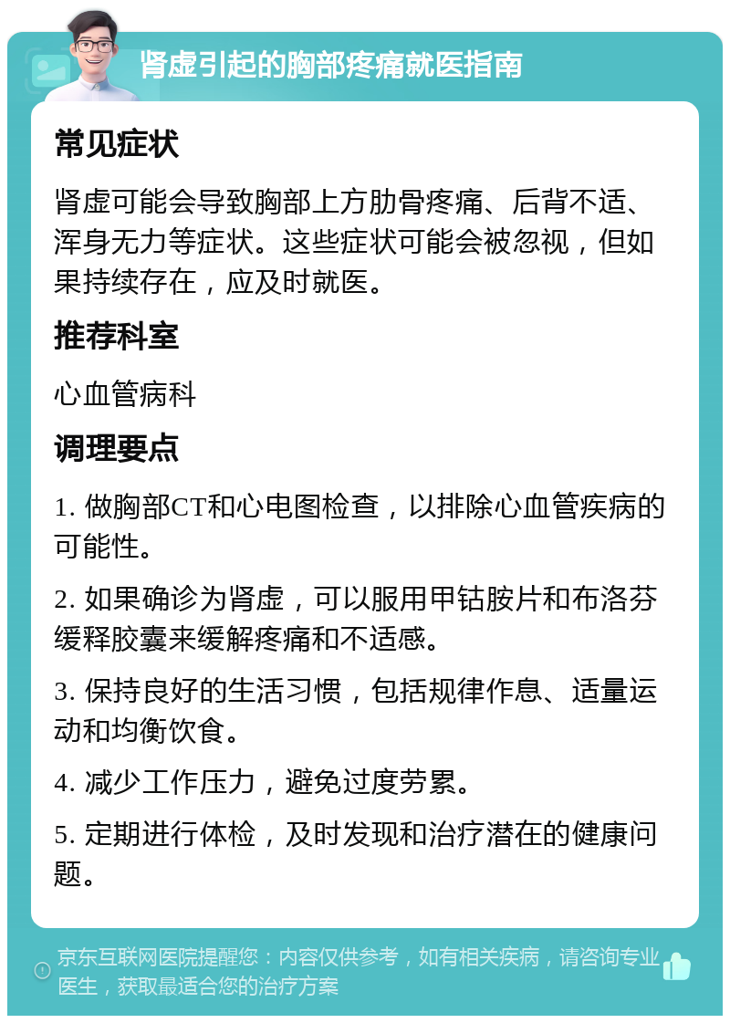 肾虚引起的胸部疼痛就医指南 常见症状 肾虚可能会导致胸部上方肋骨疼痛、后背不适、浑身无力等症状。这些症状可能会被忽视，但如果持续存在，应及时就医。 推荐科室 心血管病科 调理要点 1. 做胸部CT和心电图检查，以排除心血管疾病的可能性。 2. 如果确诊为肾虚，可以服用甲钴胺片和布洛芬缓释胶囊来缓解疼痛和不适感。 3. 保持良好的生活习惯，包括规律作息、适量运动和均衡饮食。 4. 减少工作压力，避免过度劳累。 5. 定期进行体检，及时发现和治疗潜在的健康问题。