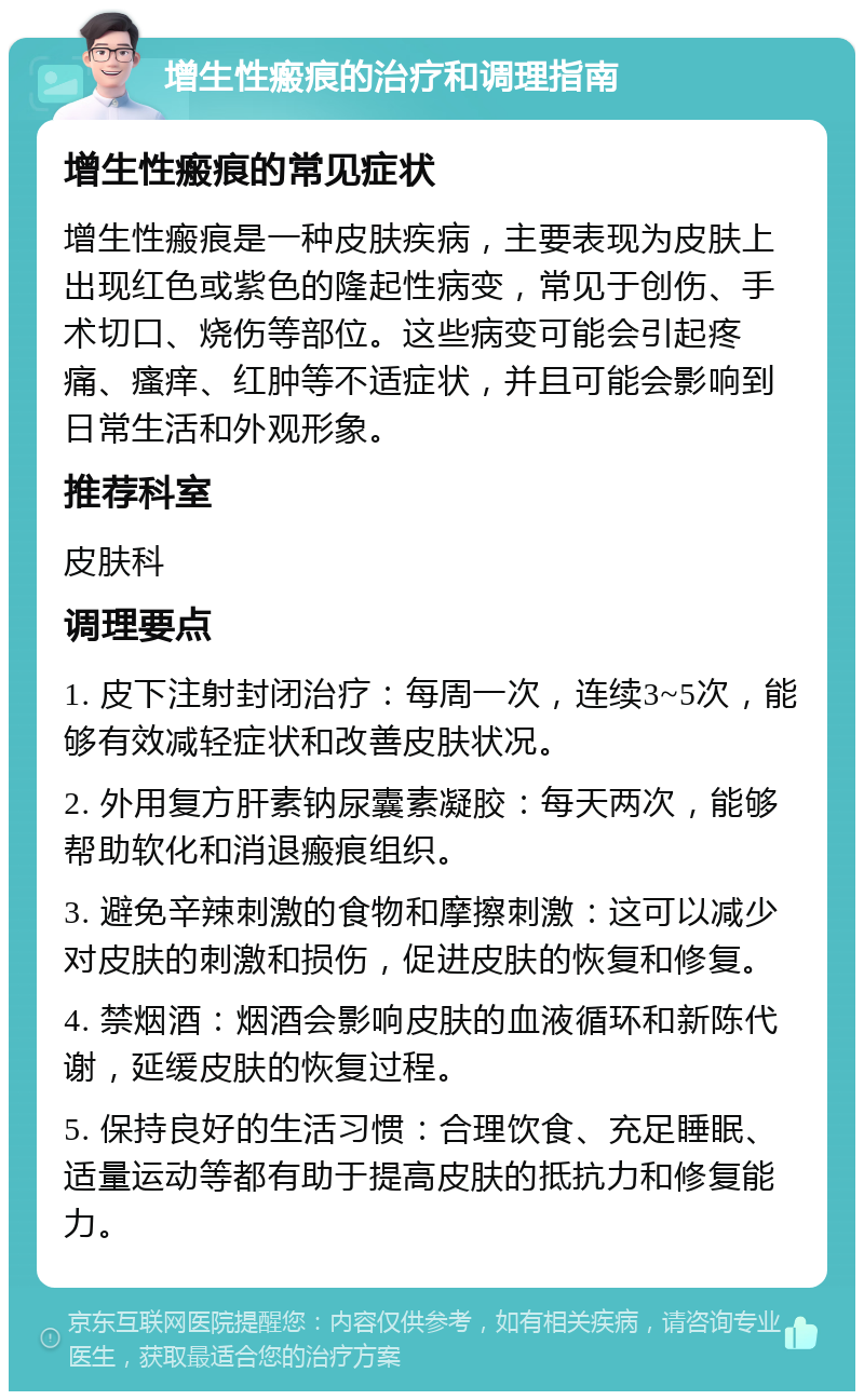 增生性瘢痕的治疗和调理指南 增生性瘢痕的常见症状 增生性瘢痕是一种皮肤疾病，主要表现为皮肤上出现红色或紫色的隆起性病变，常见于创伤、手术切口、烧伤等部位。这些病变可能会引起疼痛、瘙痒、红肿等不适症状，并且可能会影响到日常生活和外观形象。 推荐科室 皮肤科 调理要点 1. 皮下注射封闭治疗：每周一次，连续3~5次，能够有效减轻症状和改善皮肤状况。 2. 外用复方肝素钠尿囊素凝胶：每天两次，能够帮助软化和消退瘢痕组织。 3. 避免辛辣刺激的食物和摩擦刺激：这可以减少对皮肤的刺激和损伤，促进皮肤的恢复和修复。 4. 禁烟酒：烟酒会影响皮肤的血液循环和新陈代谢，延缓皮肤的恢复过程。 5. 保持良好的生活习惯：合理饮食、充足睡眠、适量运动等都有助于提高皮肤的抵抗力和修复能力。