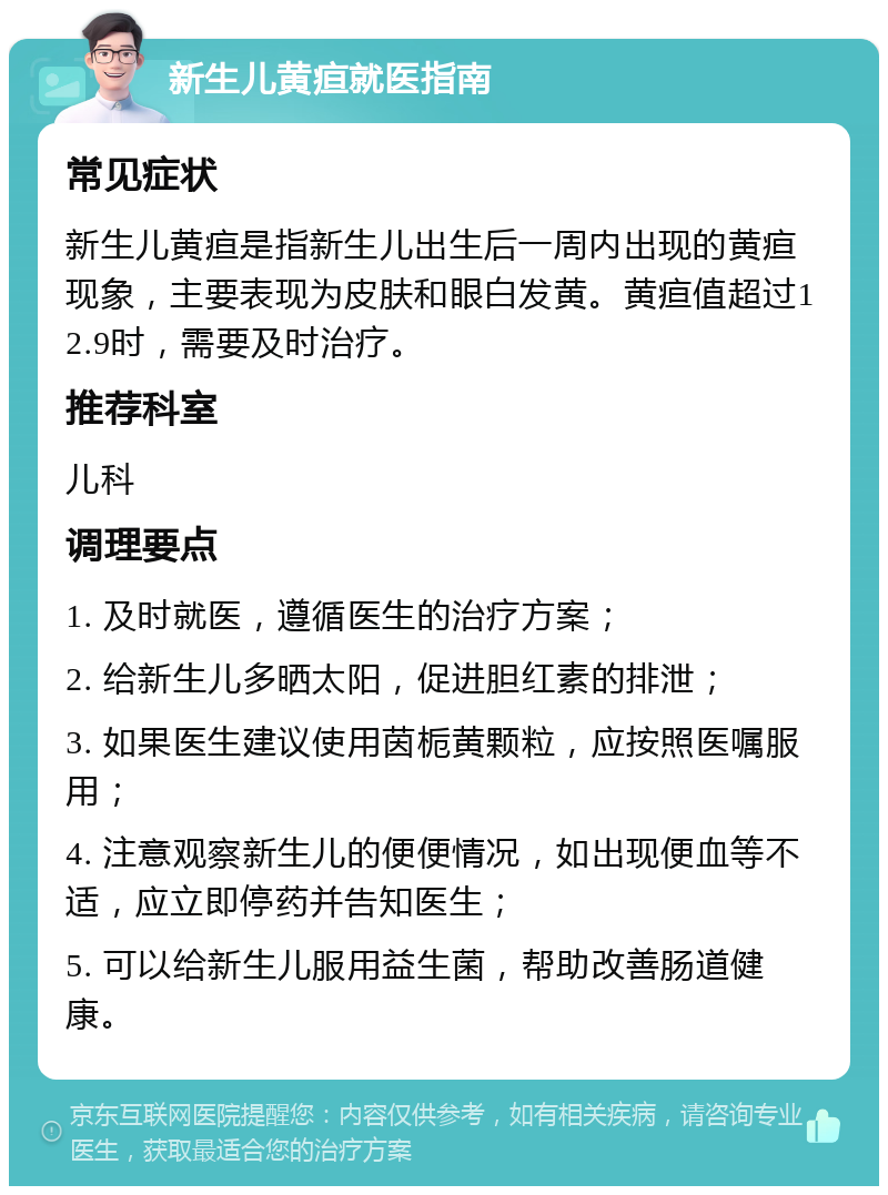 新生儿黄疸就医指南 常见症状 新生儿黄疸是指新生儿出生后一周内出现的黄疸现象，主要表现为皮肤和眼白发黄。黄疸值超过12.9时，需要及时治疗。 推荐科室 儿科 调理要点 1. 及时就医，遵循医生的治疗方案； 2. 给新生儿多晒太阳，促进胆红素的排泄； 3. 如果医生建议使用茵栀黄颗粒，应按照医嘱服用； 4. 注意观察新生儿的便便情况，如出现便血等不适，应立即停药并告知医生； 5. 可以给新生儿服用益生菌，帮助改善肠道健康。