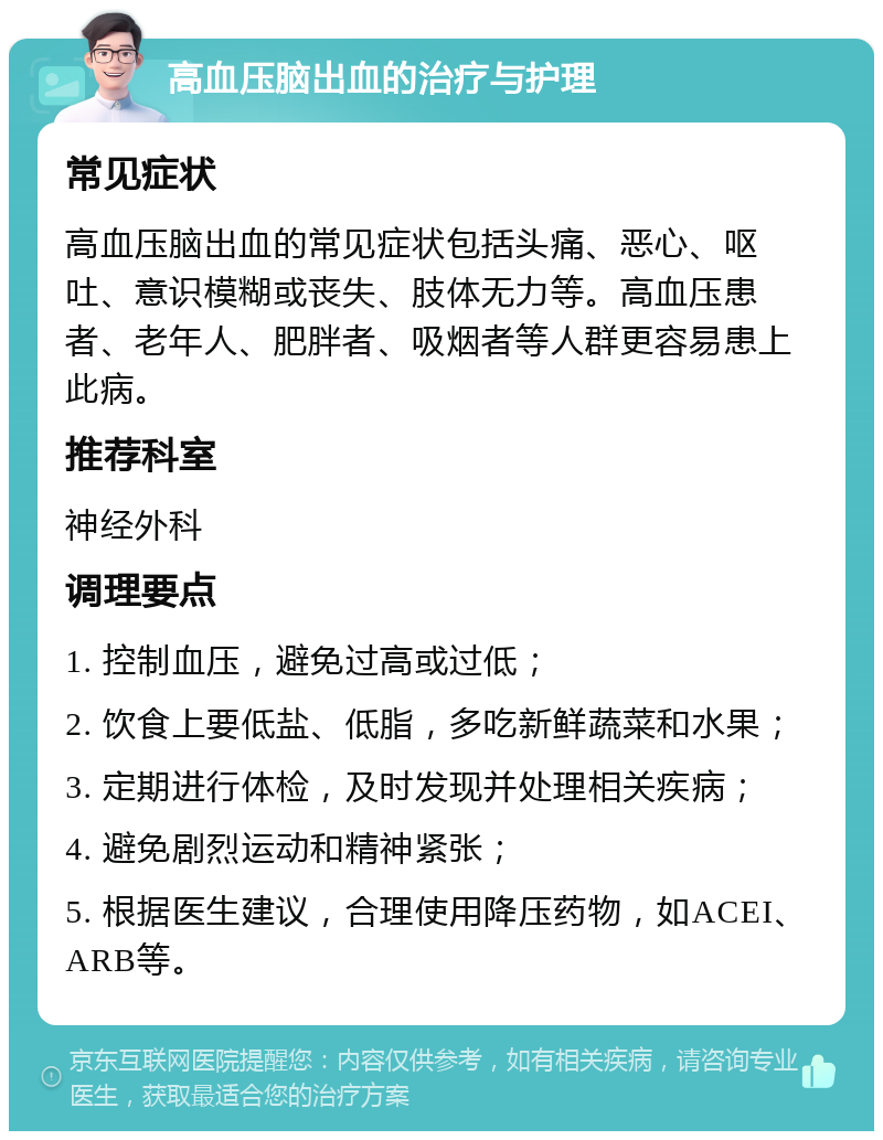 高血压脑出血的治疗与护理 常见症状 高血压脑出血的常见症状包括头痛、恶心、呕吐、意识模糊或丧失、肢体无力等。高血压患者、老年人、肥胖者、吸烟者等人群更容易患上此病。 推荐科室 神经外科 调理要点 1. 控制血压，避免过高或过低； 2. 饮食上要低盐、低脂，多吃新鲜蔬菜和水果； 3. 定期进行体检，及时发现并处理相关疾病； 4. 避免剧烈运动和精神紧张； 5. 根据医生建议，合理使用降压药物，如ACEI、ARB等。