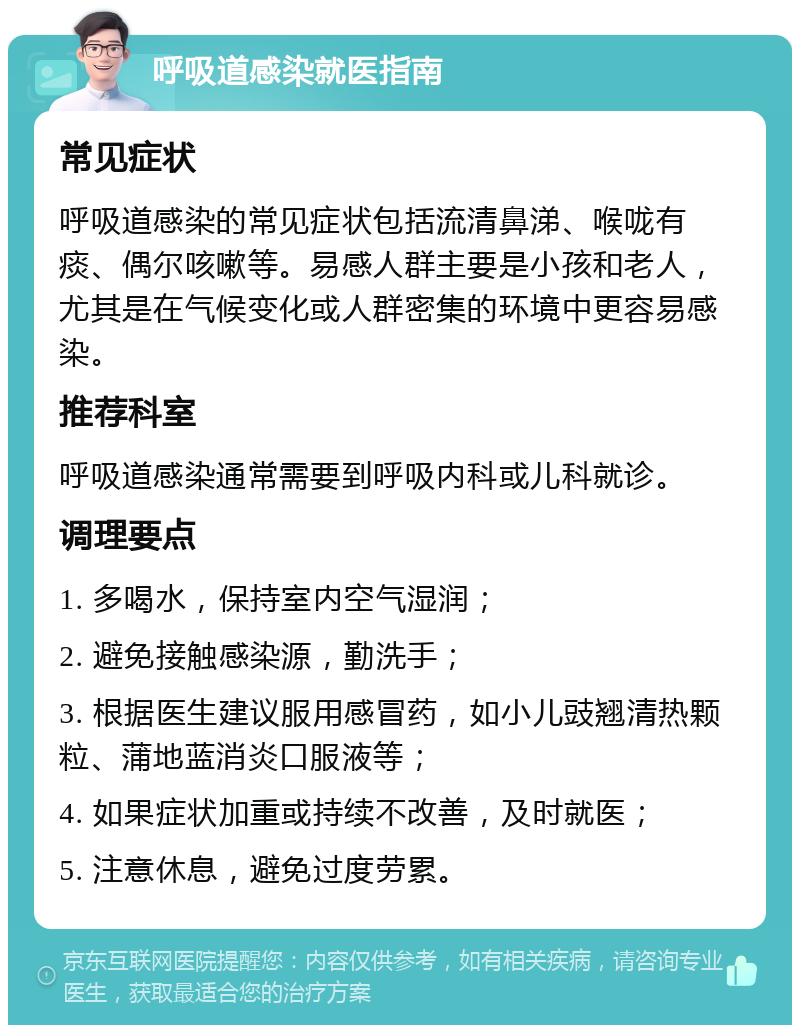 呼吸道感染就医指南 常见症状 呼吸道感染的常见症状包括流清鼻涕、喉咙有痰、偶尔咳嗽等。易感人群主要是小孩和老人，尤其是在气候变化或人群密集的环境中更容易感染。 推荐科室 呼吸道感染通常需要到呼吸内科或儿科就诊。 调理要点 1. 多喝水，保持室内空气湿润； 2. 避免接触感染源，勤洗手； 3. 根据医生建议服用感冒药，如小儿豉翘清热颗粒、蒲地蓝消炎口服液等； 4. 如果症状加重或持续不改善，及时就医； 5. 注意休息，避免过度劳累。