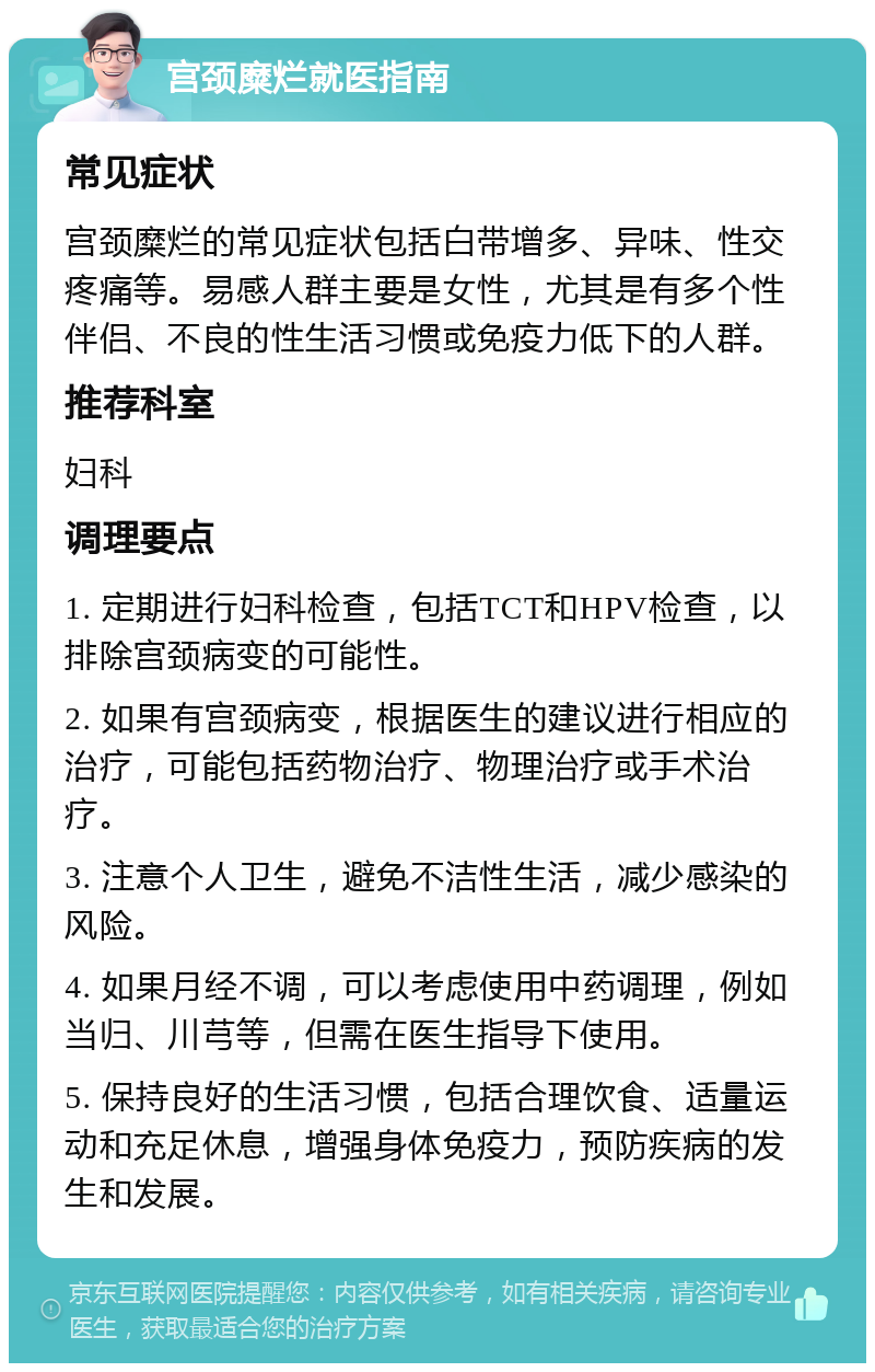 宫颈糜烂就医指南 常见症状 宫颈糜烂的常见症状包括白带增多、异味、性交疼痛等。易感人群主要是女性，尤其是有多个性伴侣、不良的性生活习惯或免疫力低下的人群。 推荐科室 妇科 调理要点 1. 定期进行妇科检查，包括TCT和HPV检查，以排除宫颈病变的可能性。 2. 如果有宫颈病变，根据医生的建议进行相应的治疗，可能包括药物治疗、物理治疗或手术治疗。 3. 注意个人卫生，避免不洁性生活，减少感染的风险。 4. 如果月经不调，可以考虑使用中药调理，例如当归、川芎等，但需在医生指导下使用。 5. 保持良好的生活习惯，包括合理饮食、适量运动和充足休息，增强身体免疫力，预防疾病的发生和发展。