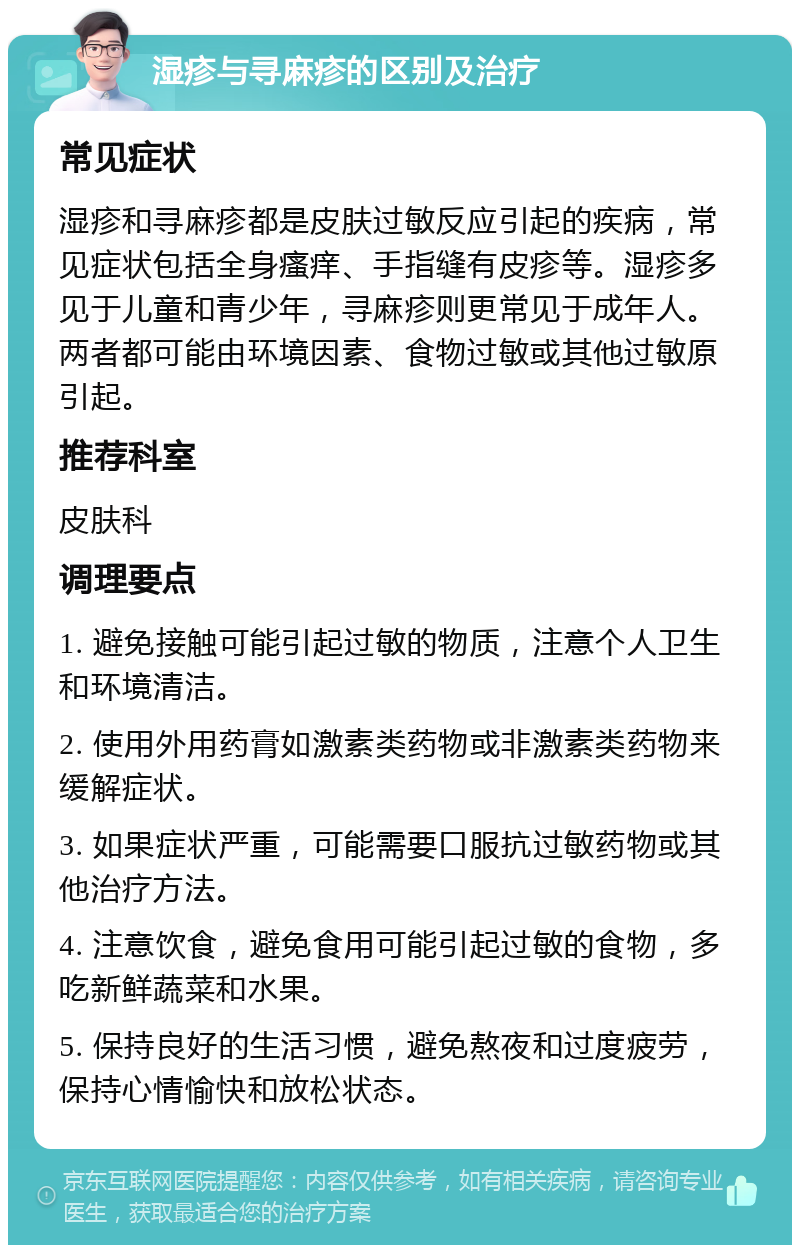 湿疹与寻麻疹的区别及治疗 常见症状 湿疹和寻麻疹都是皮肤过敏反应引起的疾病，常见症状包括全身瘙痒、手指缝有皮疹等。湿疹多见于儿童和青少年，寻麻疹则更常见于成年人。两者都可能由环境因素、食物过敏或其他过敏原引起。 推荐科室 皮肤科 调理要点 1. 避免接触可能引起过敏的物质，注意个人卫生和环境清洁。 2. 使用外用药膏如激素类药物或非激素类药物来缓解症状。 3. 如果症状严重，可能需要口服抗过敏药物或其他治疗方法。 4. 注意饮食，避免食用可能引起过敏的食物，多吃新鲜蔬菜和水果。 5. 保持良好的生活习惯，避免熬夜和过度疲劳，保持心情愉快和放松状态。