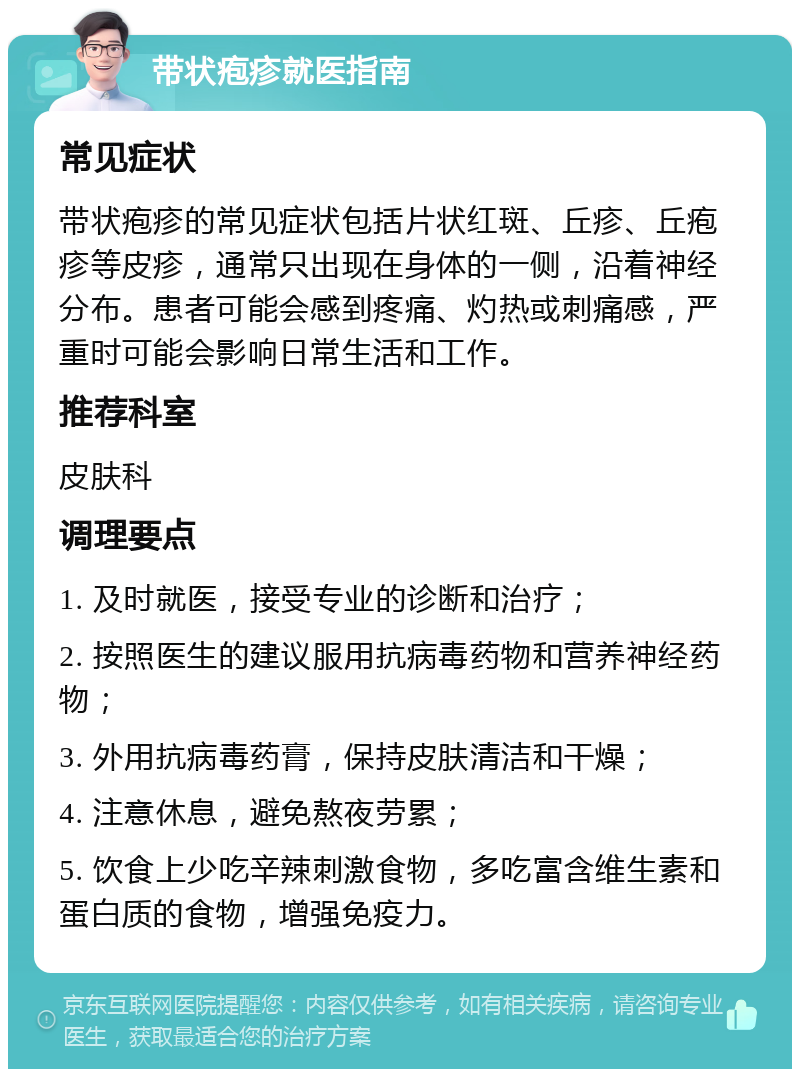 带状疱疹就医指南 常见症状 带状疱疹的常见症状包括片状红斑、丘疹、丘疱疹等皮疹，通常只出现在身体的一侧，沿着神经分布。患者可能会感到疼痛、灼热或刺痛感，严重时可能会影响日常生活和工作。 推荐科室 皮肤科 调理要点 1. 及时就医，接受专业的诊断和治疗； 2. 按照医生的建议服用抗病毒药物和营养神经药物； 3. 外用抗病毒药膏，保持皮肤清洁和干燥； 4. 注意休息，避免熬夜劳累； 5. 饮食上少吃辛辣刺激食物，多吃富含维生素和蛋白质的食物，增强免疫力。