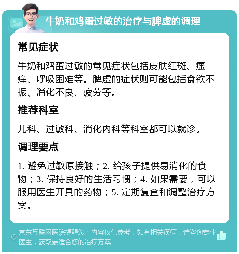 牛奶和鸡蛋过敏的治疗与脾虚的调理 常见症状 牛奶和鸡蛋过敏的常见症状包括皮肤红斑、瘙痒、呼吸困难等。脾虚的症状则可能包括食欲不振、消化不良、疲劳等。 推荐科室 儿科、过敏科、消化内科等科室都可以就诊。 调理要点 1. 避免过敏原接触；2. 给孩子提供易消化的食物；3. 保持良好的生活习惯；4. 如果需要，可以服用医生开具的药物；5. 定期复查和调整治疗方案。